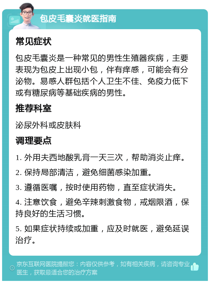 包皮毛囊炎就医指南 常见症状 包皮毛囊炎是一种常见的男性生殖器疾病，主要表现为包皮上出现小包，伴有痒感，可能会有分泌物。易感人群包括个人卫生不佳、免疫力低下或有糖尿病等基础疾病的男性。 推荐科室 泌尿外科或皮肤科 调理要点 1. 外用夫西地酸乳膏一天三次，帮助消炎止痒。 2. 保持局部清洁，避免细菌感染加重。 3. 遵循医嘱，按时使用药物，直至症状消失。 4. 注意饮食，避免辛辣刺激食物，戒烟限酒，保持良好的生活习惯。 5. 如果症状持续或加重，应及时就医，避免延误治疗。