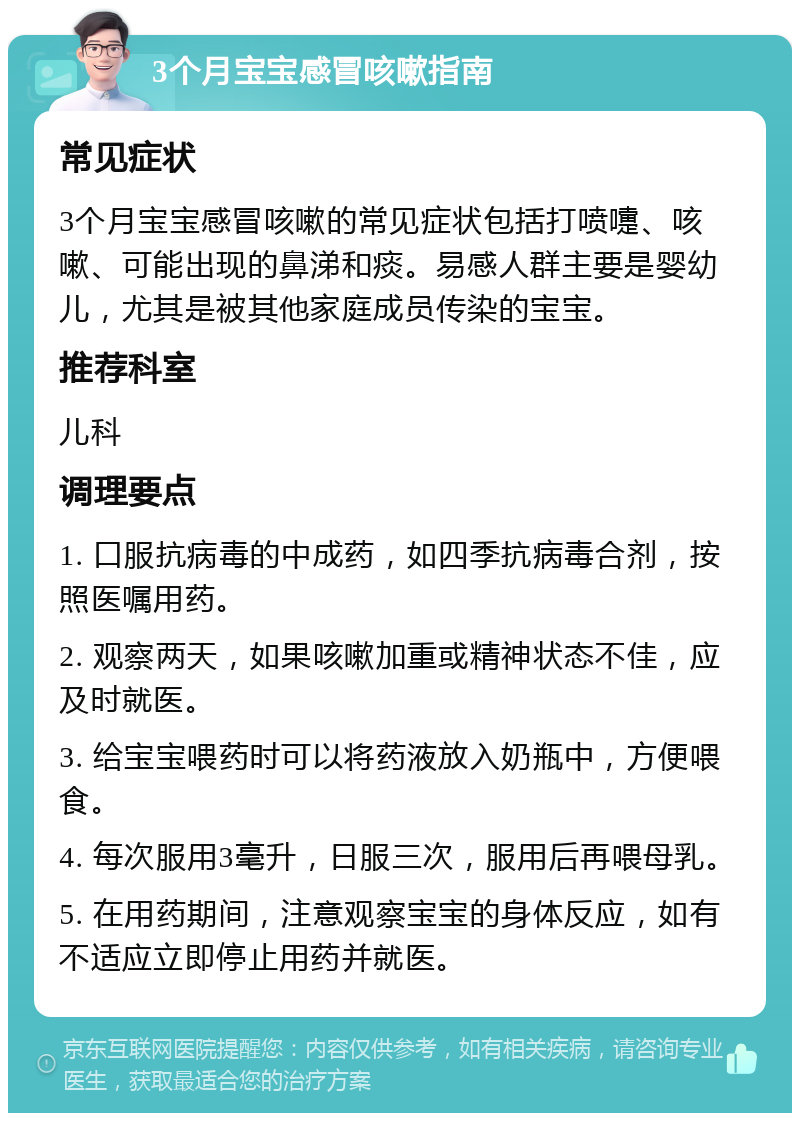 3个月宝宝感冒咳嗽指南 常见症状 3个月宝宝感冒咳嗽的常见症状包括打喷嚏、咳嗽、可能出现的鼻涕和痰。易感人群主要是婴幼儿，尤其是被其他家庭成员传染的宝宝。 推荐科室 儿科 调理要点 1. 口服抗病毒的中成药，如四季抗病毒合剂，按照医嘱用药。 2. 观察两天，如果咳嗽加重或精神状态不佳，应及时就医。 3. 给宝宝喂药时可以将药液放入奶瓶中，方便喂食。 4. 每次服用3毫升，日服三次，服用后再喂母乳。 5. 在用药期间，注意观察宝宝的身体反应，如有不适应立即停止用药并就医。