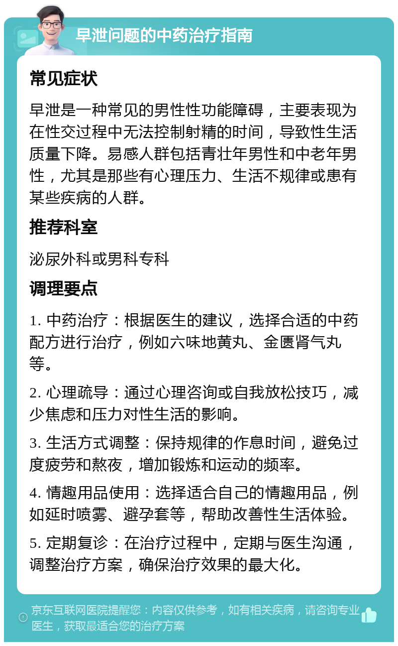 早泄问题的中药治疗指南 常见症状 早泄是一种常见的男性性功能障碍，主要表现为在性交过程中无法控制射精的时间，导致性生活质量下降。易感人群包括青壮年男性和中老年男性，尤其是那些有心理压力、生活不规律或患有某些疾病的人群。 推荐科室 泌尿外科或男科专科 调理要点 1. 中药治疗：根据医生的建议，选择合适的中药配方进行治疗，例如六味地黄丸、金匮肾气丸等。 2. 心理疏导：通过心理咨询或自我放松技巧，减少焦虑和压力对性生活的影响。 3. 生活方式调整：保持规律的作息时间，避免过度疲劳和熬夜，增加锻炼和运动的频率。 4. 情趣用品使用：选择适合自己的情趣用品，例如延时喷雾、避孕套等，帮助改善性生活体验。 5. 定期复诊：在治疗过程中，定期与医生沟通，调整治疗方案，确保治疗效果的最大化。