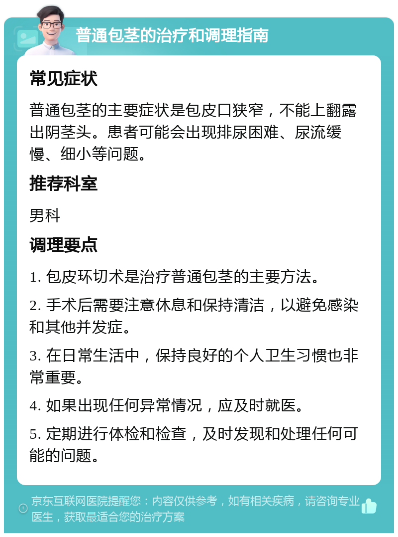 普通包茎的治疗和调理指南 常见症状 普通包茎的主要症状是包皮口狭窄，不能上翻露出阴茎头。患者可能会出现排尿困难、尿流缓慢、细小等问题。 推荐科室 男科 调理要点 1. 包皮环切术是治疗普通包茎的主要方法。 2. 手术后需要注意休息和保持清洁，以避免感染和其他并发症。 3. 在日常生活中，保持良好的个人卫生习惯也非常重要。 4. 如果出现任何异常情况，应及时就医。 5. 定期进行体检和检查，及时发现和处理任何可能的问题。