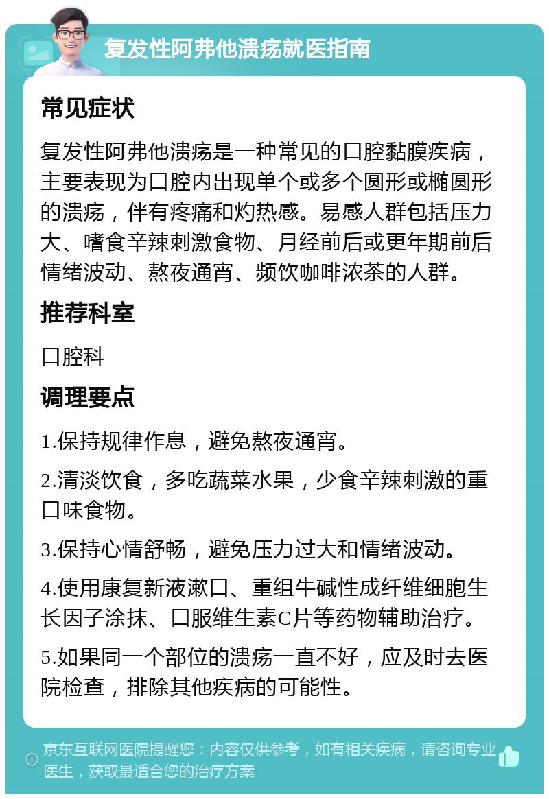 复发性阿弗他溃疡就医指南 常见症状 复发性阿弗他溃疡是一种常见的口腔黏膜疾病，主要表现为口腔内出现单个或多个圆形或椭圆形的溃疡，伴有疼痛和灼热感。易感人群包括压力大、嗜食辛辣刺激食物、月经前后或更年期前后情绪波动、熬夜通宵、频饮咖啡浓茶的人群。 推荐科室 口腔科 调理要点 1.保持规律作息，避免熬夜通宵。 2.清淡饮食，多吃蔬菜水果，少食辛辣刺激的重口味食物。 3.保持心情舒畅，避免压力过大和情绪波动。 4.使用康复新液漱口、重组牛碱性成纤维细胞生长因子涂抹、口服维生素C片等药物辅助治疗。 5.如果同一个部位的溃疡一直不好，应及时去医院检查，排除其他疾病的可能性。