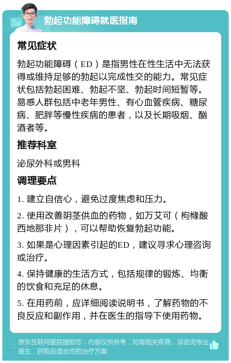 勃起功能障碍就医指南 常见症状 勃起功能障碍（ED）是指男性在性生活中无法获得或维持足够的勃起以完成性交的能力。常见症状包括勃起困难、勃起不坚、勃起时间短暂等。易感人群包括中老年男性、有心血管疾病、糖尿病、肥胖等慢性疾病的患者，以及长期吸烟、酗酒者等。 推荐科室 泌尿外科或男科 调理要点 1. 建立自信心，避免过度焦虑和压力。 2. 使用改善阴茎供血的药物，如万艾可（枸橼酸西地那非片），可以帮助恢复勃起功能。 3. 如果是心理因素引起的ED，建议寻求心理咨询或治疗。 4. 保持健康的生活方式，包括规律的锻炼、均衡的饮食和充足的休息。 5. 在用药前，应详细阅读说明书，了解药物的不良反应和副作用，并在医生的指导下使用药物。