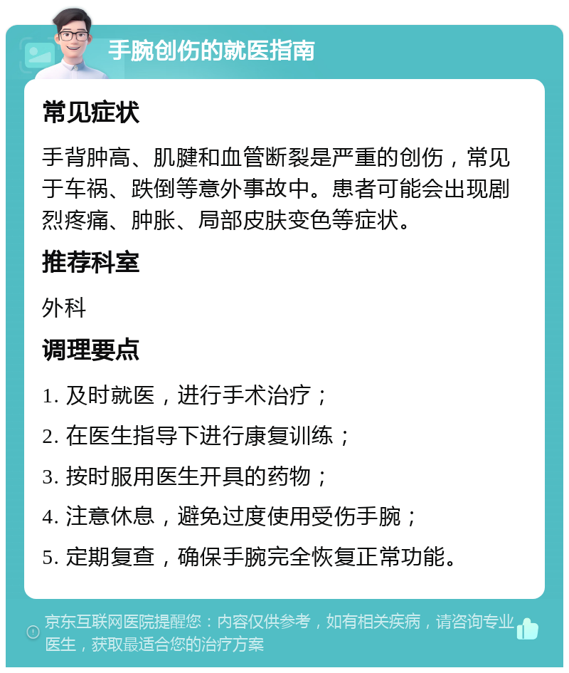 手腕创伤的就医指南 常见症状 手背肿高、肌腱和血管断裂是严重的创伤，常见于车祸、跌倒等意外事故中。患者可能会出现剧烈疼痛、肿胀、局部皮肤变色等症状。 推荐科室 外科 调理要点 1. 及时就医，进行手术治疗； 2. 在医生指导下进行康复训练； 3. 按时服用医生开具的药物； 4. 注意休息，避免过度使用受伤手腕； 5. 定期复查，确保手腕完全恢复正常功能。