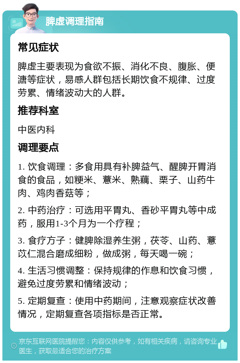 脾虚调理指南 常见症状 脾虚主要表现为食欲不振、消化不良、腹胀、便溏等症状，易感人群包括长期饮食不规律、过度劳累、情绪波动大的人群。 推荐科室 中医内科 调理要点 1. 饮食调理：多食用具有补脾益气、醒脾开胃消食的食品，如粳米、薏米、熟藕、栗子、山药牛肉、鸡肉香菇等； 2. 中药治疗：可选用平胃丸、香砂平胃丸等中成药，服用1-3个月为一个疗程； 3. 食疗方子：健脾除湿养生粥，茯苓、山药、薏苡仁混合磨成细粉，做成粥，每天喝一碗； 4. 生活习惯调整：保持规律的作息和饮食习惯，避免过度劳累和情绪波动； 5. 定期复查：使用中药期间，注意观察症状改善情况，定期复查各项指标是否正常。