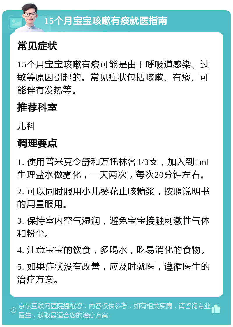 15个月宝宝咳嗽有痰就医指南 常见症状 15个月宝宝咳嗽有痰可能是由于呼吸道感染、过敏等原因引起的。常见症状包括咳嗽、有痰、可能伴有发热等。 推荐科室 儿科 调理要点 1. 使用普米克令舒和万托林各1/3支，加入到1ml生理盐水做雾化，一天两次，每次20分钟左右。 2. 可以同时服用小儿葵花止咳糖浆，按照说明书的用量服用。 3. 保持室内空气湿润，避免宝宝接触刺激性气体和粉尘。 4. 注意宝宝的饮食，多喝水，吃易消化的食物。 5. 如果症状没有改善，应及时就医，遵循医生的治疗方案。