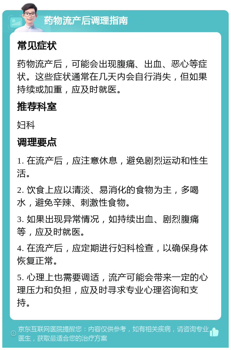 药物流产后调理指南 常见症状 药物流产后，可能会出现腹痛、出血、恶心等症状。这些症状通常在几天内会自行消失，但如果持续或加重，应及时就医。 推荐科室 妇科 调理要点 1. 在流产后，应注意休息，避免剧烈运动和性生活。 2. 饮食上应以清淡、易消化的食物为主，多喝水，避免辛辣、刺激性食物。 3. 如果出现异常情况，如持续出血、剧烈腹痛等，应及时就医。 4. 在流产后，应定期进行妇科检查，以确保身体恢复正常。 5. 心理上也需要调适，流产可能会带来一定的心理压力和负担，应及时寻求专业心理咨询和支持。