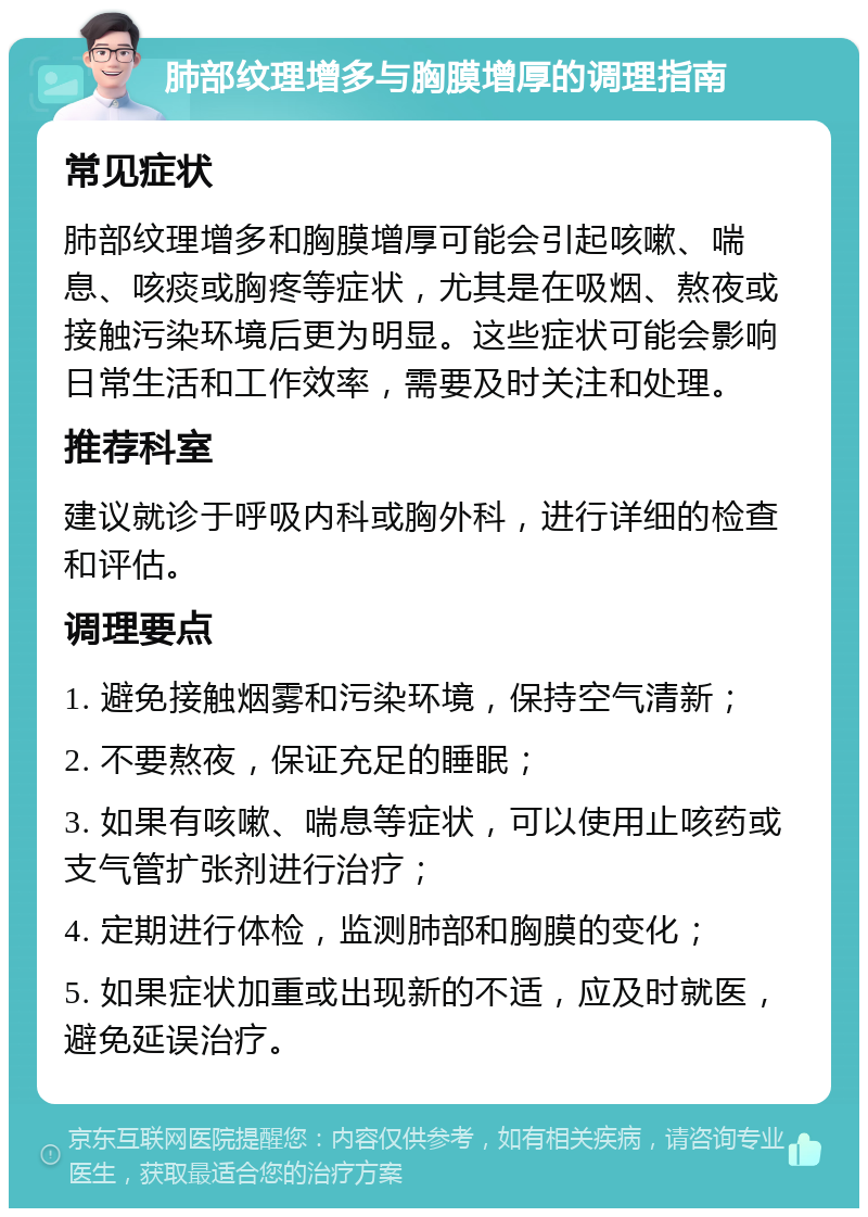 肺部纹理增多与胸膜增厚的调理指南 常见症状 肺部纹理增多和胸膜增厚可能会引起咳嗽、喘息、咳痰或胸疼等症状，尤其是在吸烟、熬夜或接触污染环境后更为明显。这些症状可能会影响日常生活和工作效率，需要及时关注和处理。 推荐科室 建议就诊于呼吸内科或胸外科，进行详细的检查和评估。 调理要点 1. 避免接触烟雾和污染环境，保持空气清新； 2. 不要熬夜，保证充足的睡眠； 3. 如果有咳嗽、喘息等症状，可以使用止咳药或支气管扩张剂进行治疗； 4. 定期进行体检，监测肺部和胸膜的变化； 5. 如果症状加重或出现新的不适，应及时就医，避免延误治疗。