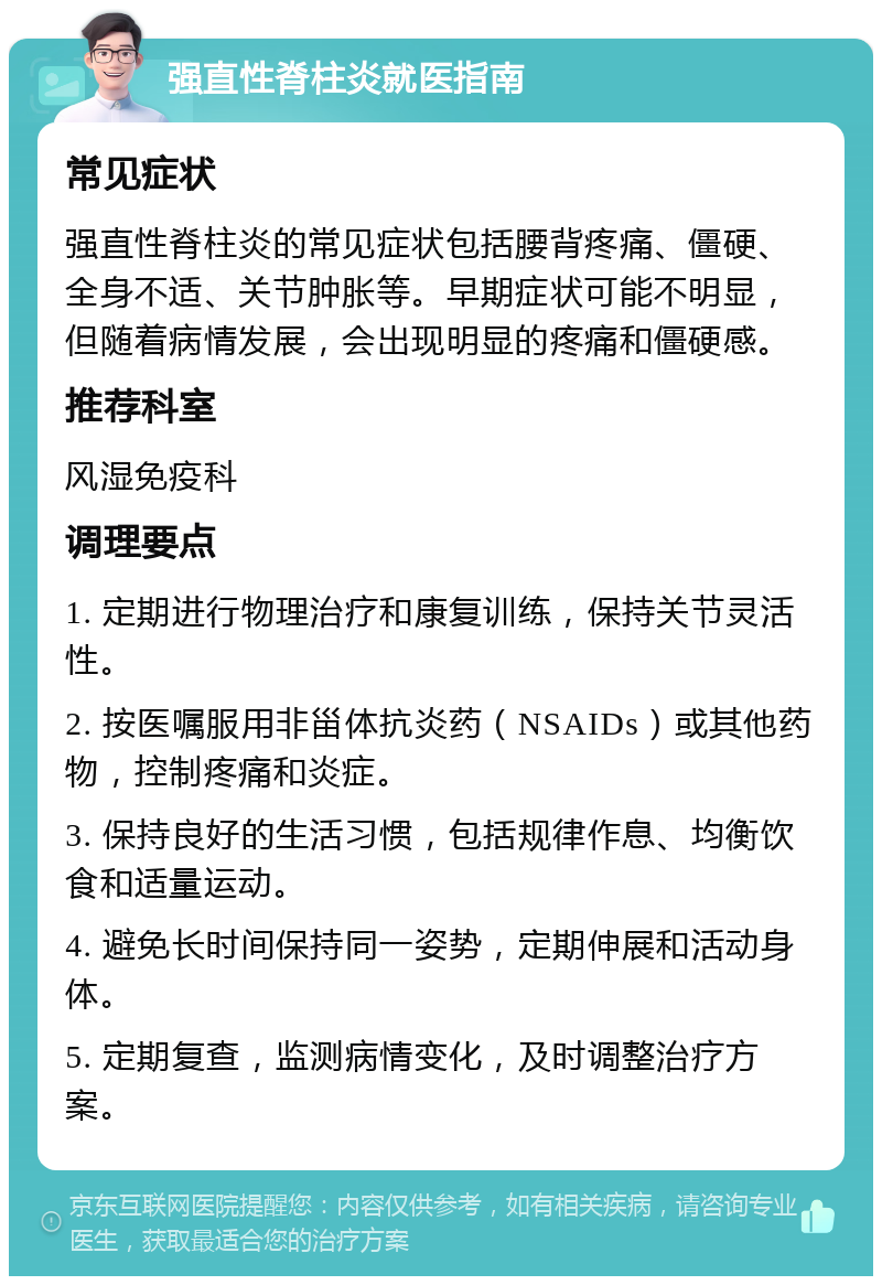 强直性脊柱炎就医指南 常见症状 强直性脊柱炎的常见症状包括腰背疼痛、僵硬、全身不适、关节肿胀等。早期症状可能不明显，但随着病情发展，会出现明显的疼痛和僵硬感。 推荐科室 风湿免疫科 调理要点 1. 定期进行物理治疗和康复训练，保持关节灵活性。 2. 按医嘱服用非甾体抗炎药（NSAIDs）或其他药物，控制疼痛和炎症。 3. 保持良好的生活习惯，包括规律作息、均衡饮食和适量运动。 4. 避免长时间保持同一姿势，定期伸展和活动身体。 5. 定期复查，监测病情变化，及时调整治疗方案。