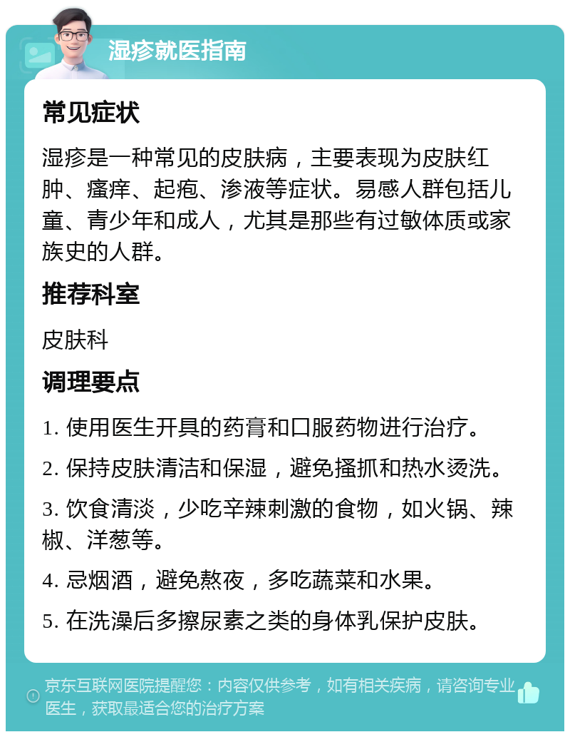 湿疹就医指南 常见症状 湿疹是一种常见的皮肤病，主要表现为皮肤红肿、瘙痒、起疱、渗液等症状。易感人群包括儿童、青少年和成人，尤其是那些有过敏体质或家族史的人群。 推荐科室 皮肤科 调理要点 1. 使用医生开具的药膏和口服药物进行治疗。 2. 保持皮肤清洁和保湿，避免搔抓和热水烫洗。 3. 饮食清淡，少吃辛辣刺激的食物，如火锅、辣椒、洋葱等。 4. 忌烟酒，避免熬夜，多吃蔬菜和水果。 5. 在洗澡后多擦尿素之类的身体乳保护皮肤。