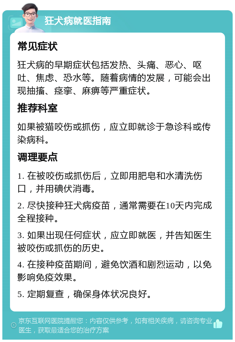 狂犬病就医指南 常见症状 狂犬病的早期症状包括发热、头痛、恶心、呕吐、焦虑、恐水等。随着病情的发展，可能会出现抽搐、痉挛、麻痹等严重症状。 推荐科室 如果被猫咬伤或抓伤，应立即就诊于急诊科或传染病科。 调理要点 1. 在被咬伤或抓伤后，立即用肥皂和水清洗伤口，并用碘伏消毒。 2. 尽快接种狂犬病疫苗，通常需要在10天内完成全程接种。 3. 如果出现任何症状，应立即就医，并告知医生被咬伤或抓伤的历史。 4. 在接种疫苗期间，避免饮酒和剧烈运动，以免影响免疫效果。 5. 定期复查，确保身体状况良好。