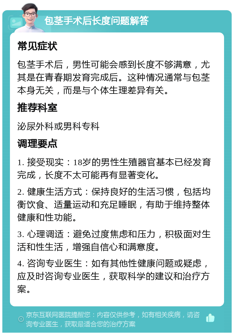 包茎手术后长度问题解答 常见症状 包茎手术后，男性可能会感到长度不够满意，尤其是在青春期发育完成后。这种情况通常与包茎本身无关，而是与个体生理差异有关。 推荐科室 泌尿外科或男科专科 调理要点 1. 接受现实：18岁的男性生殖器官基本已经发育完成，长度不太可能再有显著变化。 2. 健康生活方式：保持良好的生活习惯，包括均衡饮食、适量运动和充足睡眠，有助于维持整体健康和性功能。 3. 心理调适：避免过度焦虑和压力，积极面对生活和性生活，增强自信心和满意度。 4. 咨询专业医生：如有其他性健康问题或疑虑，应及时咨询专业医生，获取科学的建议和治疗方案。