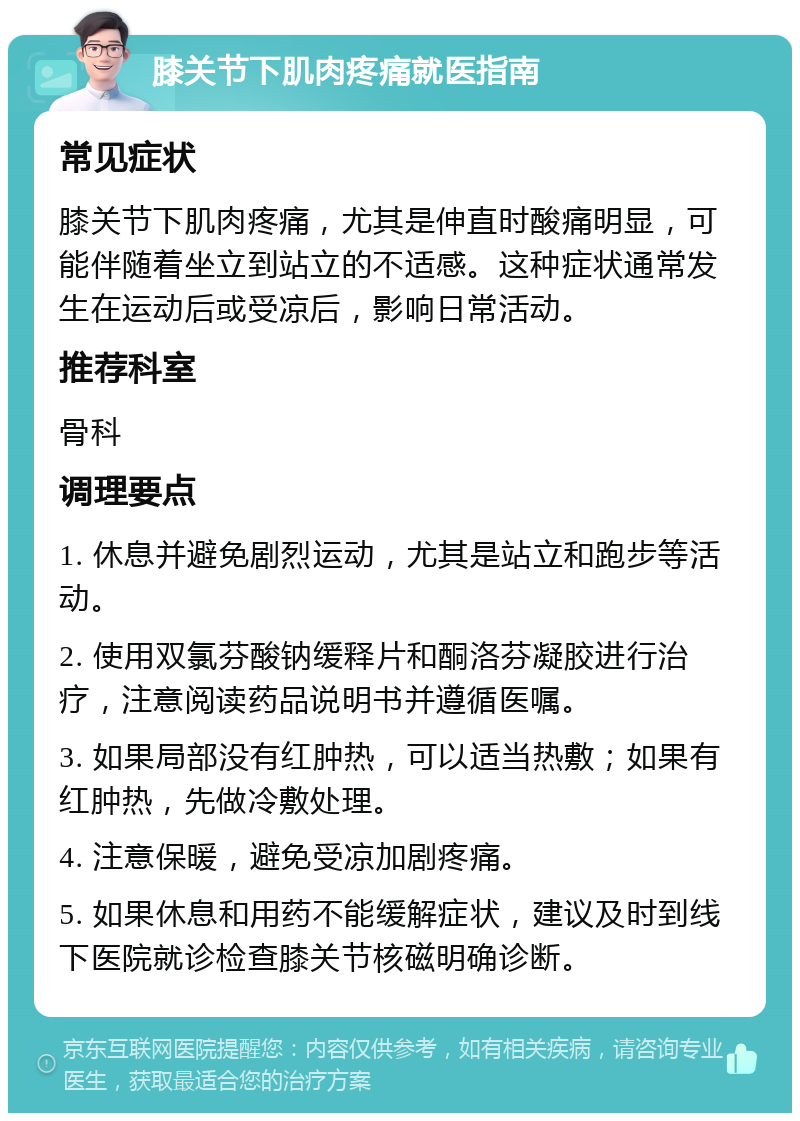 膝关节下肌肉疼痛就医指南 常见症状 膝关节下肌肉疼痛，尤其是伸直时酸痛明显，可能伴随着坐立到站立的不适感。这种症状通常发生在运动后或受凉后，影响日常活动。 推荐科室 骨科 调理要点 1. 休息并避免剧烈运动，尤其是站立和跑步等活动。 2. 使用双氯芬酸钠缓释片和酮洛芬凝胶进行治疗，注意阅读药品说明书并遵循医嘱。 3. 如果局部没有红肿热，可以适当热敷；如果有红肿热，先做冷敷处理。 4. 注意保暖，避免受凉加剧疼痛。 5. 如果休息和用药不能缓解症状，建议及时到线下医院就诊检查膝关节核磁明确诊断。