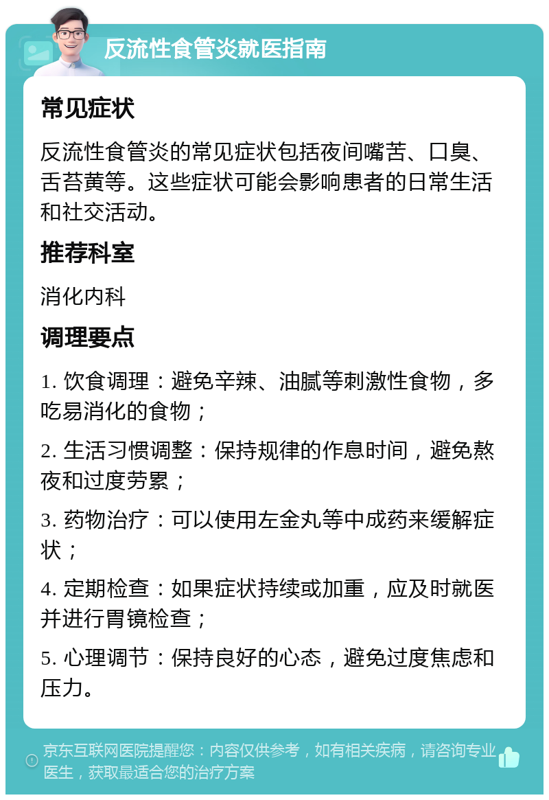 反流性食管炎就医指南 常见症状 反流性食管炎的常见症状包括夜间嘴苦、口臭、舌苔黄等。这些症状可能会影响患者的日常生活和社交活动。 推荐科室 消化内科 调理要点 1. 饮食调理：避免辛辣、油腻等刺激性食物，多吃易消化的食物； 2. 生活习惯调整：保持规律的作息时间，避免熬夜和过度劳累； 3. 药物治疗：可以使用左金丸等中成药来缓解症状； 4. 定期检查：如果症状持续或加重，应及时就医并进行胃镜检查； 5. 心理调节：保持良好的心态，避免过度焦虑和压力。