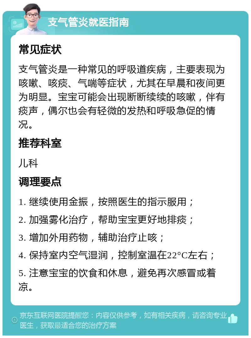 支气管炎就医指南 常见症状 支气管炎是一种常见的呼吸道疾病，主要表现为咳嗽、咳痰、气喘等症状，尤其在早晨和夜间更为明显。宝宝可能会出现断断续续的咳嗽，伴有痰声，偶尔也会有轻微的发热和呼吸急促的情况。 推荐科室 儿科 调理要点 1. 继续使用金振，按照医生的指示服用； 2. 加强雾化治疗，帮助宝宝更好地排痰； 3. 增加外用药物，辅助治疗止咳； 4. 保持室内空气湿润，控制室温在22°C左右； 5. 注意宝宝的饮食和休息，避免再次感冒或着凉。