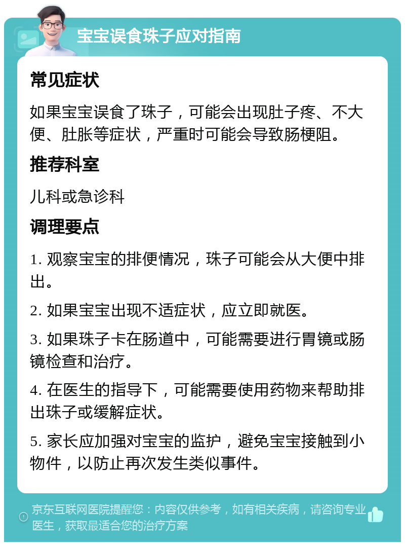 宝宝误食珠子应对指南 常见症状 如果宝宝误食了珠子，可能会出现肚子疼、不大便、肚胀等症状，严重时可能会导致肠梗阻。 推荐科室 儿科或急诊科 调理要点 1. 观察宝宝的排便情况，珠子可能会从大便中排出。 2. 如果宝宝出现不适症状，应立即就医。 3. 如果珠子卡在肠道中，可能需要进行胃镜或肠镜检查和治疗。 4. 在医生的指导下，可能需要使用药物来帮助排出珠子或缓解症状。 5. 家长应加强对宝宝的监护，避免宝宝接触到小物件，以防止再次发生类似事件。