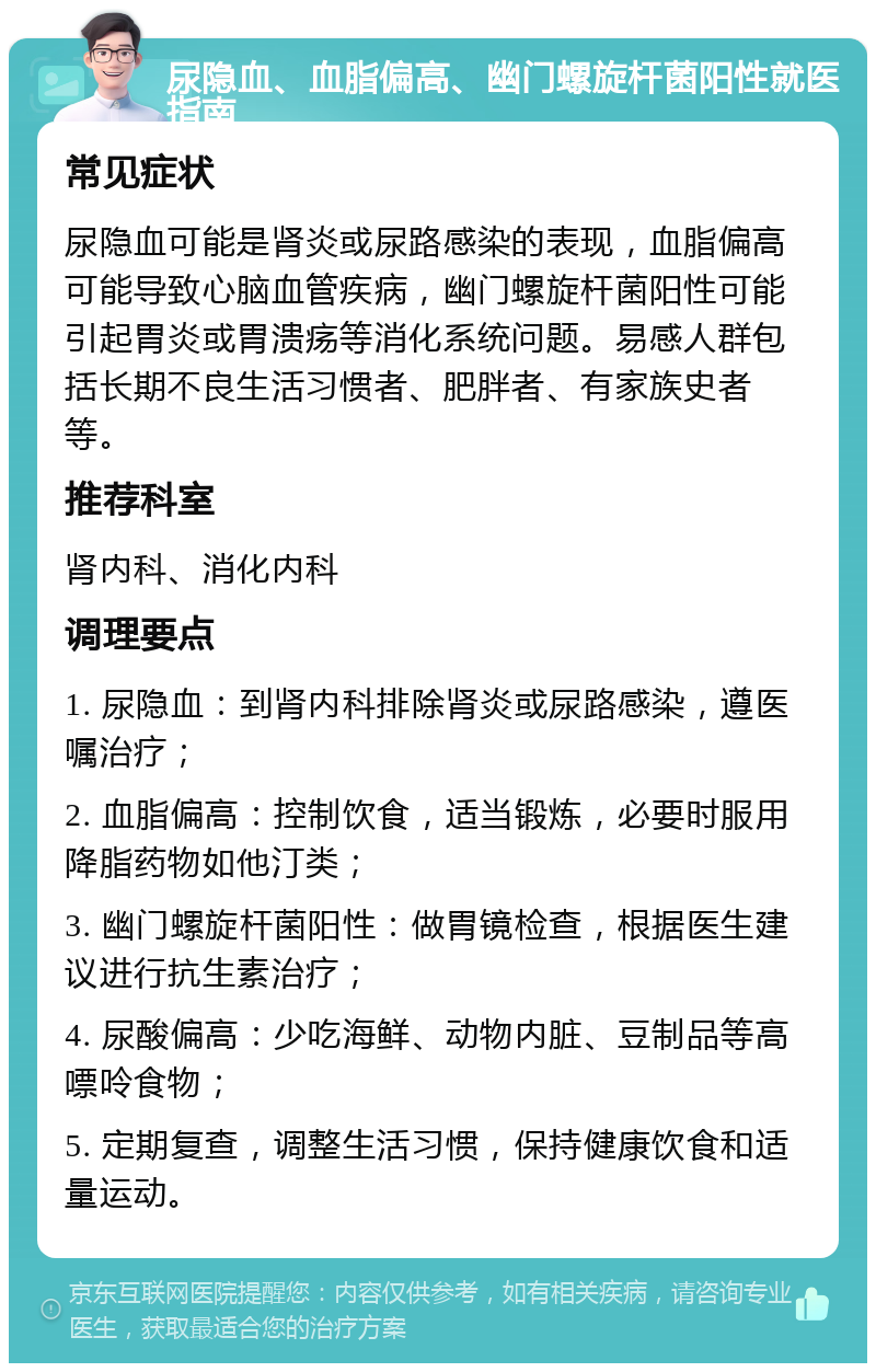 尿隐血、血脂偏高、幽门螺旋杆菌阳性就医指南 常见症状 尿隐血可能是肾炎或尿路感染的表现，血脂偏高可能导致心脑血管疾病，幽门螺旋杆菌阳性可能引起胃炎或胃溃疡等消化系统问题。易感人群包括长期不良生活习惯者、肥胖者、有家族史者等。 推荐科室 肾内科、消化内科 调理要点 1. 尿隐血：到肾内科排除肾炎或尿路感染，遵医嘱治疗； 2. 血脂偏高：控制饮食，适当锻炼，必要时服用降脂药物如他汀类； 3. 幽门螺旋杆菌阳性：做胃镜检查，根据医生建议进行抗生素治疗； 4. 尿酸偏高：少吃海鲜、动物内脏、豆制品等高嘌呤食物； 5. 定期复查，调整生活习惯，保持健康饮食和适量运动。