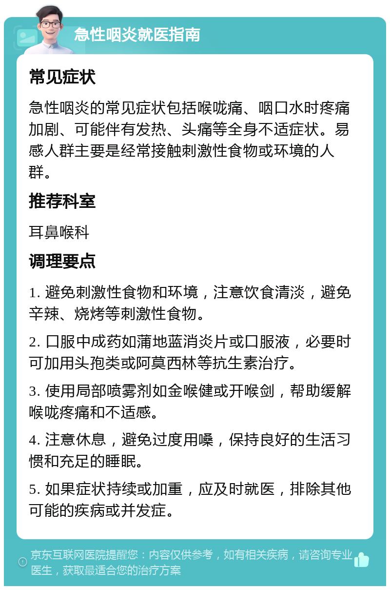 急性咽炎就医指南 常见症状 急性咽炎的常见症状包括喉咙痛、咽口水时疼痛加剧、可能伴有发热、头痛等全身不适症状。易感人群主要是经常接触刺激性食物或环境的人群。 推荐科室 耳鼻喉科 调理要点 1. 避免刺激性食物和环境，注意饮食清淡，避免辛辣、烧烤等刺激性食物。 2. 口服中成药如蒲地蓝消炎片或口服液，必要时可加用头孢类或阿莫西林等抗生素治疗。 3. 使用局部喷雾剂如金喉健或开喉剑，帮助缓解喉咙疼痛和不适感。 4. 注意休息，避免过度用嗓，保持良好的生活习惯和充足的睡眠。 5. 如果症状持续或加重，应及时就医，排除其他可能的疾病或并发症。