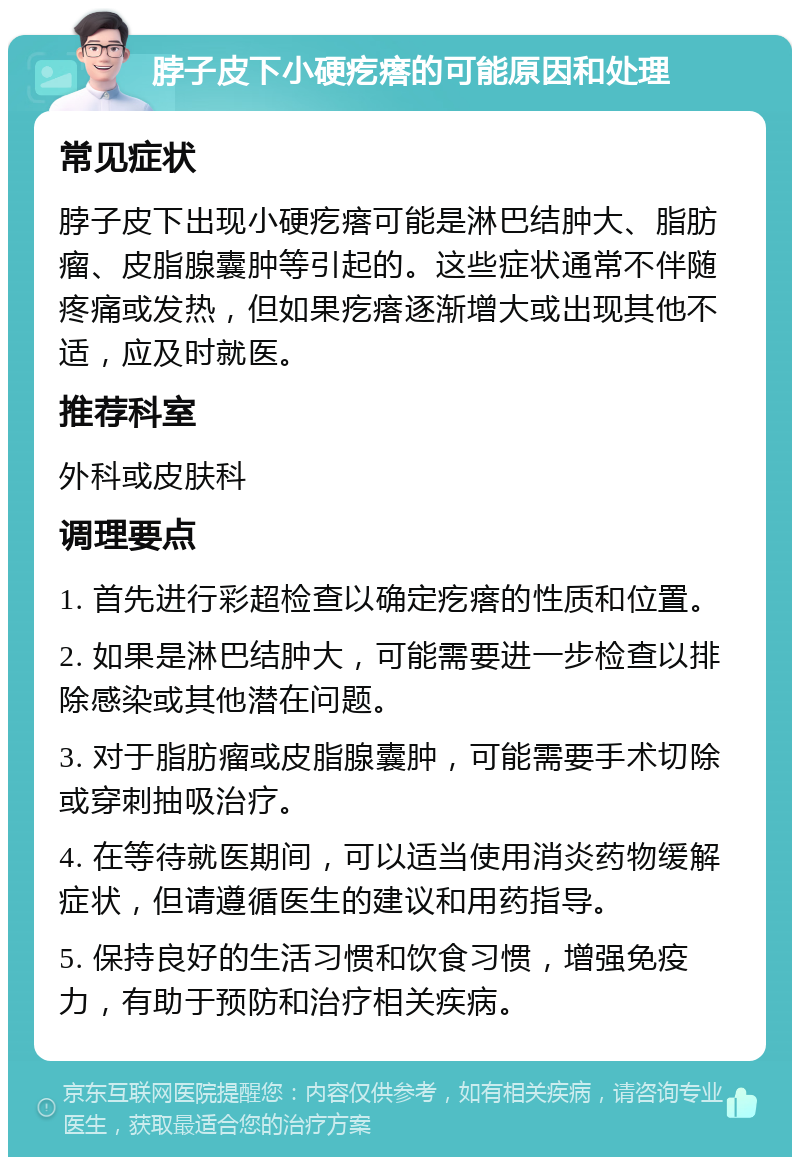 脖子皮下小硬疙瘩的可能原因和处理 常见症状 脖子皮下出现小硬疙瘩可能是淋巴结肿大、脂肪瘤、皮脂腺囊肿等引起的。这些症状通常不伴随疼痛或发热，但如果疙瘩逐渐增大或出现其他不适，应及时就医。 推荐科室 外科或皮肤科 调理要点 1. 首先进行彩超检查以确定疙瘩的性质和位置。 2. 如果是淋巴结肿大，可能需要进一步检查以排除感染或其他潜在问题。 3. 对于脂肪瘤或皮脂腺囊肿，可能需要手术切除或穿刺抽吸治疗。 4. 在等待就医期间，可以适当使用消炎药物缓解症状，但请遵循医生的建议和用药指导。 5. 保持良好的生活习惯和饮食习惯，增强免疫力，有助于预防和治疗相关疾病。