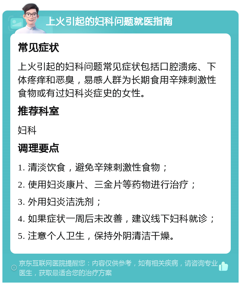 上火引起的妇科问题就医指南 常见症状 上火引起的妇科问题常见症状包括口腔溃疡、下体疼痒和恶臭，易感人群为长期食用辛辣刺激性食物或有过妇科炎症史的女性。 推荐科室 妇科 调理要点 1. 清淡饮食，避免辛辣刺激性食物； 2. 使用妇炎康片、三金片等药物进行治疗； 3. 外用妇炎洁洗剂； 4. 如果症状一周后未改善，建议线下妇科就诊； 5. 注意个人卫生，保持外阴清洁干燥。