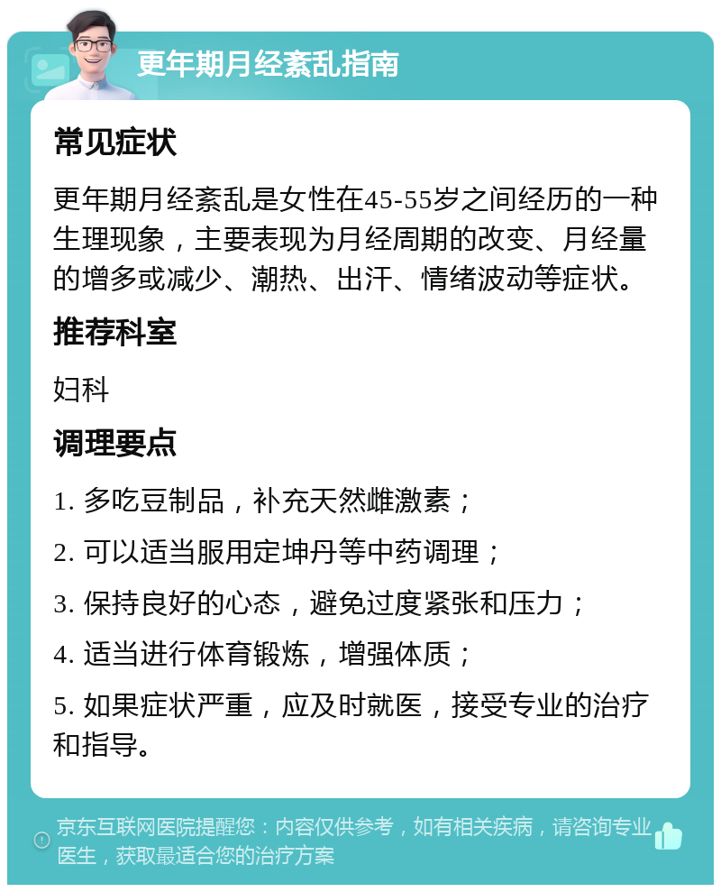 更年期月经紊乱指南 常见症状 更年期月经紊乱是女性在45-55岁之间经历的一种生理现象，主要表现为月经周期的改变、月经量的增多或减少、潮热、出汗、情绪波动等症状。 推荐科室 妇科 调理要点 1. 多吃豆制品，补充天然雌激素； 2. 可以适当服用定坤丹等中药调理； 3. 保持良好的心态，避免过度紧张和压力； 4. 适当进行体育锻炼，增强体质； 5. 如果症状严重，应及时就医，接受专业的治疗和指导。