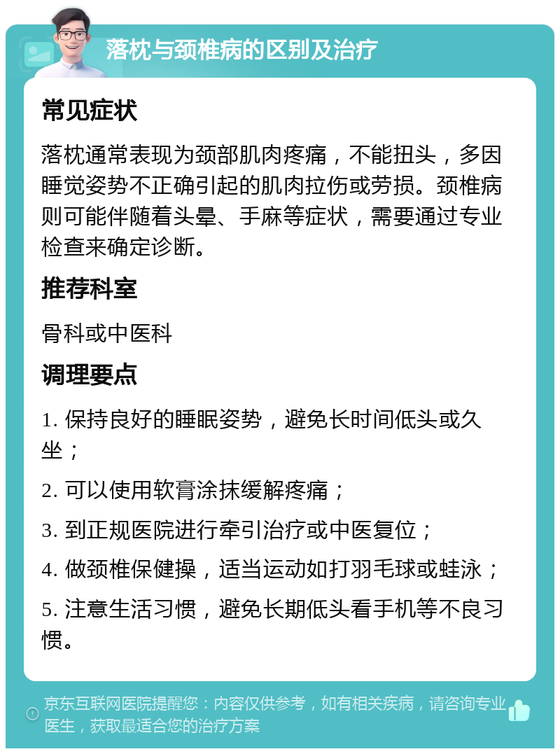 落枕与颈椎病的区别及治疗 常见症状 落枕通常表现为颈部肌肉疼痛，不能扭头，多因睡觉姿势不正确引起的肌肉拉伤或劳损。颈椎病则可能伴随着头晕、手麻等症状，需要通过专业检查来确定诊断。 推荐科室 骨科或中医科 调理要点 1. 保持良好的睡眠姿势，避免长时间低头或久坐； 2. 可以使用软膏涂抹缓解疼痛； 3. 到正规医院进行牵引治疗或中医复位； 4. 做颈椎保健操，适当运动如打羽毛球或蛙泳； 5. 注意生活习惯，避免长期低头看手机等不良习惯。