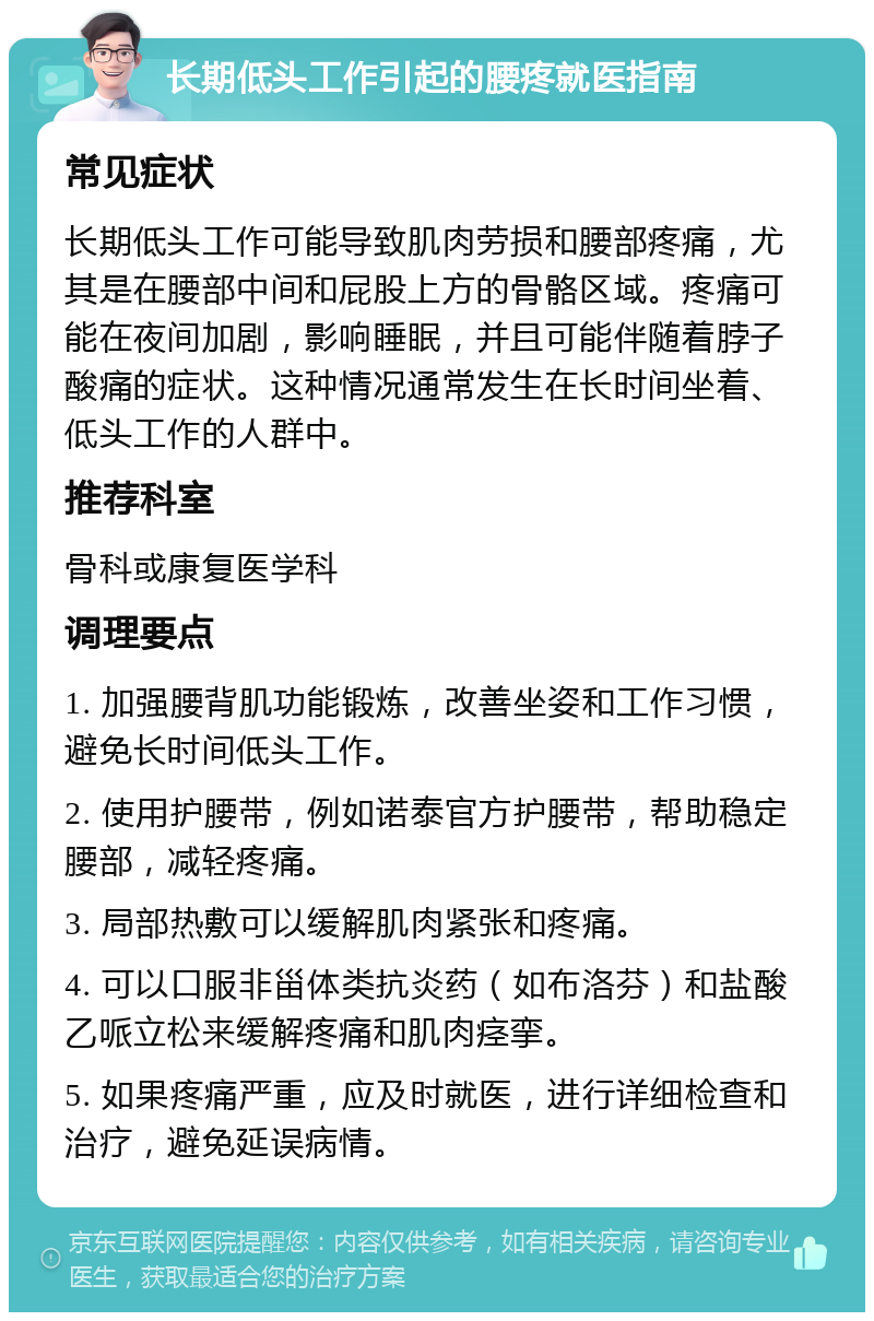 长期低头工作引起的腰疼就医指南 常见症状 长期低头工作可能导致肌肉劳损和腰部疼痛，尤其是在腰部中间和屁股上方的骨骼区域。疼痛可能在夜间加剧，影响睡眠，并且可能伴随着脖子酸痛的症状。这种情况通常发生在长时间坐着、低头工作的人群中。 推荐科室 骨科或康复医学科 调理要点 1. 加强腰背肌功能锻炼，改善坐姿和工作习惯，避免长时间低头工作。 2. 使用护腰带，例如诺泰官方护腰带，帮助稳定腰部，减轻疼痛。 3. 局部热敷可以缓解肌肉紧张和疼痛。 4. 可以口服非甾体类抗炎药（如布洛芬）和盐酸乙哌立松来缓解疼痛和肌肉痉挛。 5. 如果疼痛严重，应及时就医，进行详细检查和治疗，避免延误病情。