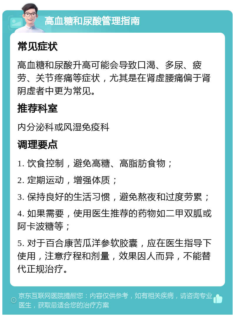 高血糖和尿酸管理指南 常见症状 高血糖和尿酸升高可能会导致口渴、多尿、疲劳、关节疼痛等症状，尤其是在肾虚腰痛偏于肾阴虚者中更为常见。 推荐科室 内分泌科或风湿免疫科 调理要点 1. 饮食控制，避免高糖、高脂肪食物； 2. 定期运动，增强体质； 3. 保持良好的生活习惯，避免熬夜和过度劳累； 4. 如果需要，使用医生推荐的药物如二甲双胍或阿卡波糖等； 5. 对于百合康苦瓜洋参软胶囊，应在医生指导下使用，注意疗程和剂量，效果因人而异，不能替代正规治疗。