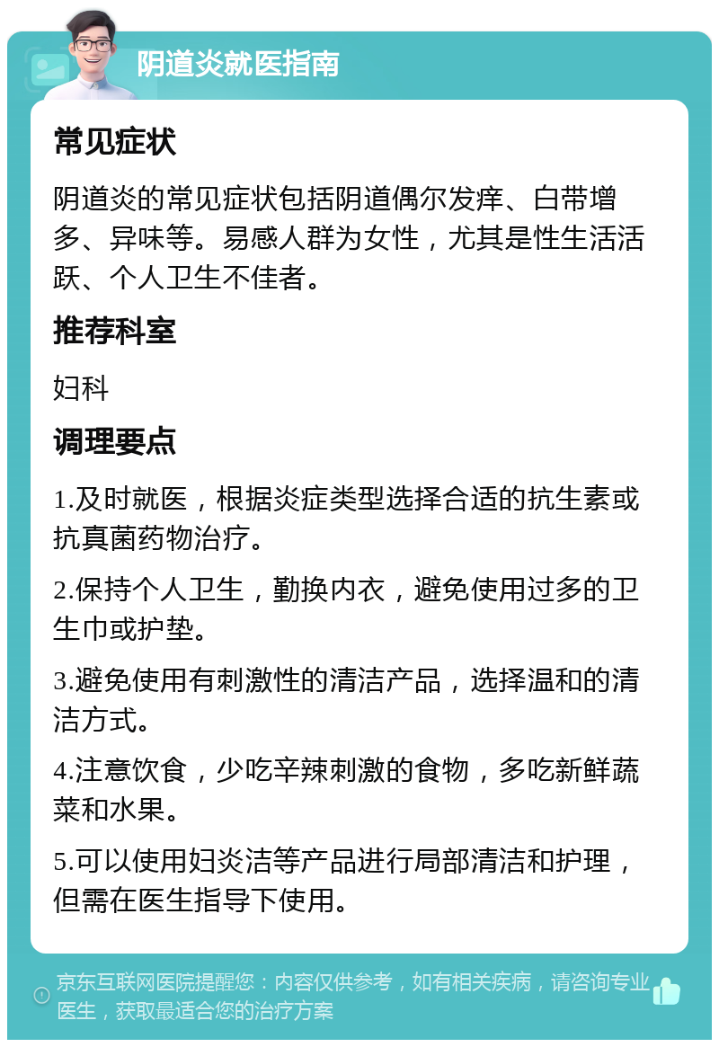 阴道炎就医指南 常见症状 阴道炎的常见症状包括阴道偶尔发痒、白带增多、异味等。易感人群为女性，尤其是性生活活跃、个人卫生不佳者。 推荐科室 妇科 调理要点 1.及时就医，根据炎症类型选择合适的抗生素或抗真菌药物治疗。 2.保持个人卫生，勤换内衣，避免使用过多的卫生巾或护垫。 3.避免使用有刺激性的清洁产品，选择温和的清洁方式。 4.注意饮食，少吃辛辣刺激的食物，多吃新鲜蔬菜和水果。 5.可以使用妇炎洁等产品进行局部清洁和护理，但需在医生指导下使用。