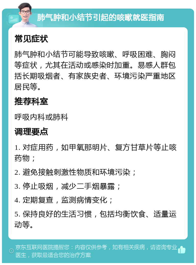 肺气肿和小结节引起的咳嗽就医指南 常见症状 肺气肿和小结节可能导致咳嗽、呼吸困难、胸闷等症状，尤其在活动或感染时加重。易感人群包括长期吸烟者、有家族史者、环境污染严重地区居民等。 推荐科室 呼吸内科或肺科 调理要点 1. 对症用药，如甲氧那明片、复方甘草片等止咳药物； 2. 避免接触刺激性物质和环境污染； 3. 停止吸烟，减少二手烟暴露； 4. 定期复查，监测病情变化； 5. 保持良好的生活习惯，包括均衡饮食、适量运动等。