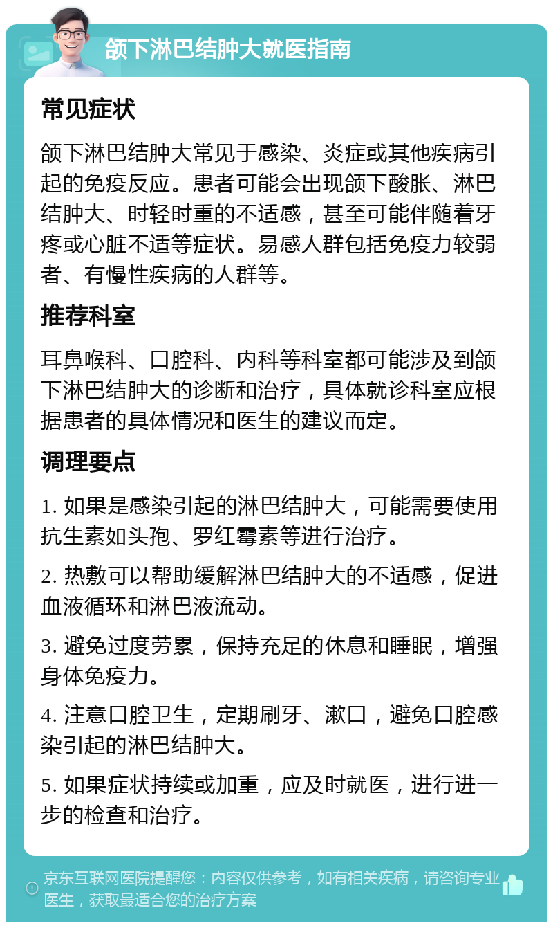 颌下淋巴结肿大就医指南 常见症状 颌下淋巴结肿大常见于感染、炎症或其他疾病引起的免疫反应。患者可能会出现颌下酸胀、淋巴结肿大、时轻时重的不适感，甚至可能伴随着牙疼或心脏不适等症状。易感人群包括免疫力较弱者、有慢性疾病的人群等。 推荐科室 耳鼻喉科、口腔科、内科等科室都可能涉及到颌下淋巴结肿大的诊断和治疗，具体就诊科室应根据患者的具体情况和医生的建议而定。 调理要点 1. 如果是感染引起的淋巴结肿大，可能需要使用抗生素如头孢、罗红霉素等进行治疗。 2. 热敷可以帮助缓解淋巴结肿大的不适感，促进血液循环和淋巴液流动。 3. 避免过度劳累，保持充足的休息和睡眠，增强身体免疫力。 4. 注意口腔卫生，定期刷牙、漱口，避免口腔感染引起的淋巴结肿大。 5. 如果症状持续或加重，应及时就医，进行进一步的检查和治疗。