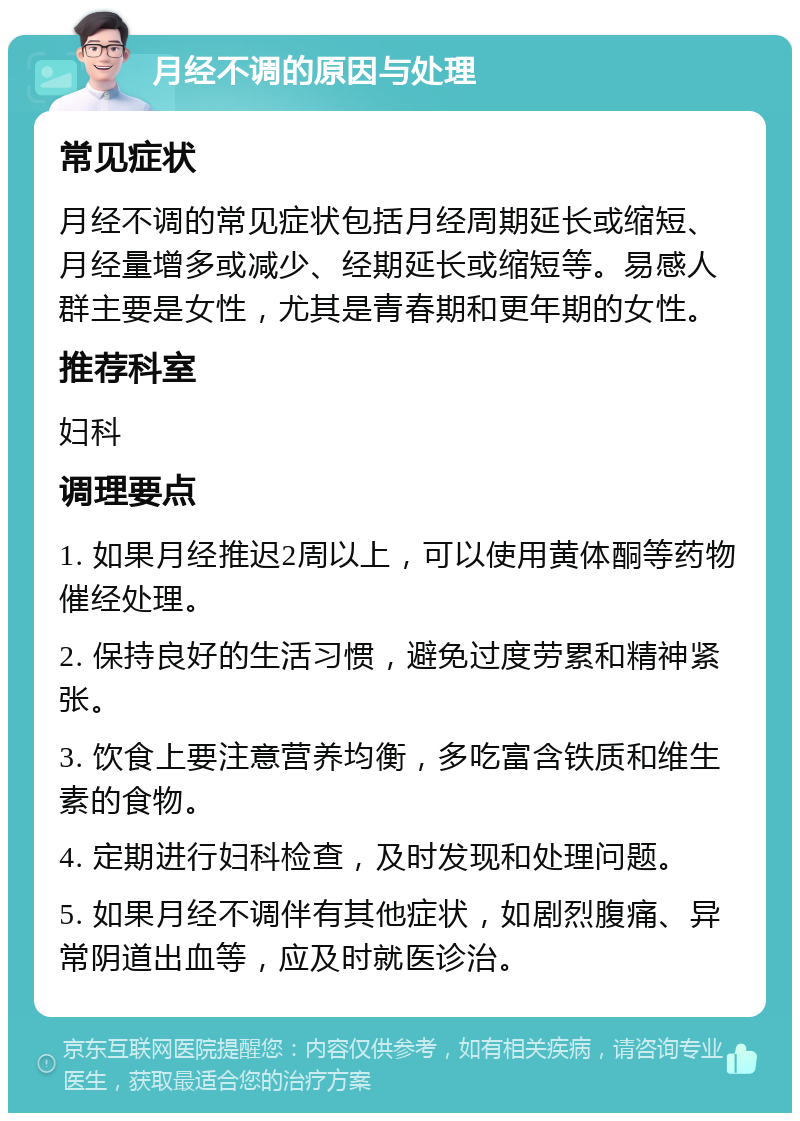 月经不调的原因与处理 常见症状 月经不调的常见症状包括月经周期延长或缩短、月经量增多或减少、经期延长或缩短等。易感人群主要是女性，尤其是青春期和更年期的女性。 推荐科室 妇科 调理要点 1. 如果月经推迟2周以上，可以使用黄体酮等药物催经处理。 2. 保持良好的生活习惯，避免过度劳累和精神紧张。 3. 饮食上要注意营养均衡，多吃富含铁质和维生素的食物。 4. 定期进行妇科检查，及时发现和处理问题。 5. 如果月经不调伴有其他症状，如剧烈腹痛、异常阴道出血等，应及时就医诊治。