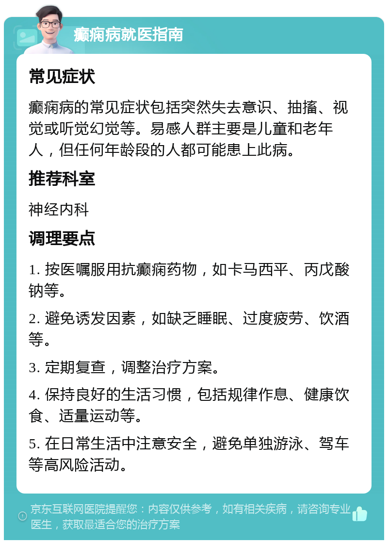 癫痫病就医指南 常见症状 癫痫病的常见症状包括突然失去意识、抽搐、视觉或听觉幻觉等。易感人群主要是儿童和老年人，但任何年龄段的人都可能患上此病。 推荐科室 神经内科 调理要点 1. 按医嘱服用抗癫痫药物，如卡马西平、丙戊酸钠等。 2. 避免诱发因素，如缺乏睡眠、过度疲劳、饮酒等。 3. 定期复查，调整治疗方案。 4. 保持良好的生活习惯，包括规律作息、健康饮食、适量运动等。 5. 在日常生活中注意安全，避免单独游泳、驾车等高风险活动。