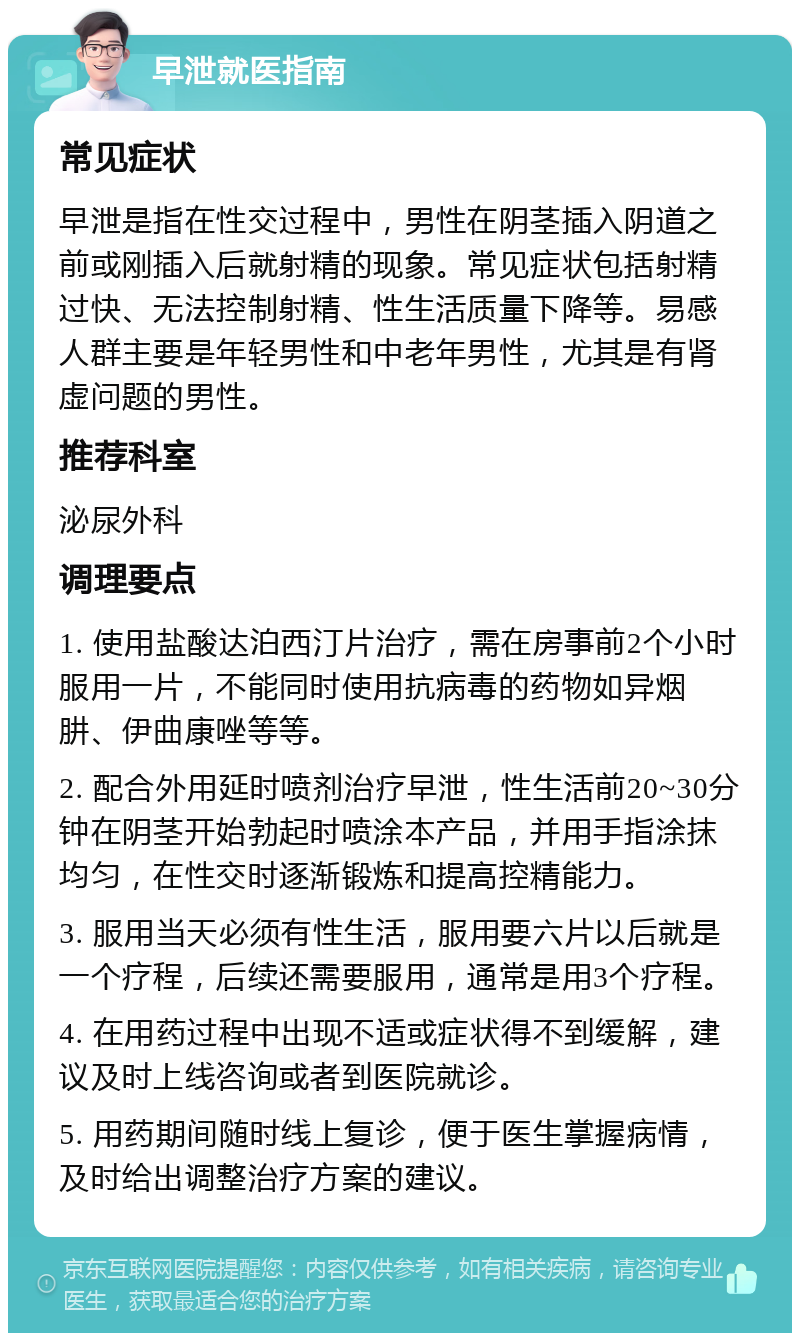 早泄就医指南 常见症状 早泄是指在性交过程中，男性在阴茎插入阴道之前或刚插入后就射精的现象。常见症状包括射精过快、无法控制射精、性生活质量下降等。易感人群主要是年轻男性和中老年男性，尤其是有肾虚问题的男性。 推荐科室 泌尿外科 调理要点 1. 使用盐酸达泊西汀片治疗，需在房事前2个小时服用一片，不能同时使用抗病毒的药物如异烟肼、伊曲康唑等等。 2. 配合外用延时喷剂治疗早泄，性生活前20~30分钟在阴茎开始勃起时喷涂本产品，并用手指涂抹均匀，在性交时逐渐锻炼和提高控精能力。 3. 服用当天必须有性生活，服用要六片以后就是一个疗程，后续还需要服用，通常是用3个疗程。 4. 在用药过程中出现不适或症状得不到缓解，建议及时上线咨询或者到医院就诊。 5. 用药期间随时线上复诊，便于医生掌握病情，及时给出调整治疗方案的建议。