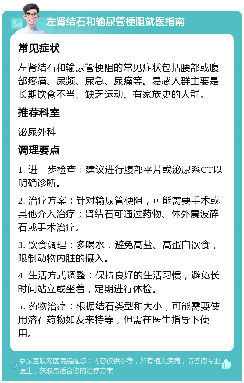 左肾结石和输尿管梗阻就医指南 常见症状 左肾结石和输尿管梗阻的常见症状包括腰部或腹部疼痛、尿频、尿急、尿痛等。易感人群主要是长期饮食不当、缺乏运动、有家族史的人群。 推荐科室 泌尿外科 调理要点 1. 进一步检查：建议进行腹部平片或泌尿系CT以明确诊断。 2. 治疗方案：针对输尿管梗阻，可能需要手术或其他介入治疗；肾结石可通过药物、体外震波碎石或手术治疗。 3. 饮食调理：多喝水，避免高盐、高蛋白饮食，限制动物内脏的摄入。 4. 生活方式调整：保持良好的生活习惯，避免长时间站立或坐着，定期进行体检。 5. 药物治疗：根据结石类型和大小，可能需要使用溶石药物如友来特等，但需在医生指导下使用。