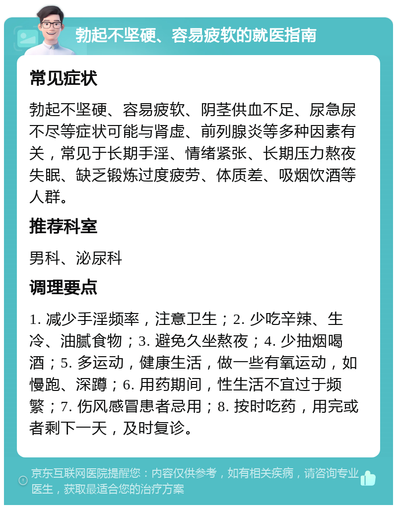 勃起不坚硬、容易疲软的就医指南 常见症状 勃起不坚硬、容易疲软、阴茎供血不足、尿急尿不尽等症状可能与肾虚、前列腺炎等多种因素有关，常见于长期手淫、情绪紧张、长期压力熬夜失眠、缺乏锻炼过度疲劳、体质差、吸烟饮酒等人群。 推荐科室 男科、泌尿科 调理要点 1. 减少手淫频率，注意卫生；2. 少吃辛辣、生冷、油腻食物；3. 避免久坐熬夜；4. 少抽烟喝酒；5. 多运动，健康生活，做一些有氧运动，如慢跑、深蹲；6. 用药期间，性生活不宜过于频繁；7. 伤风感冒患者忌用；8. 按时吃药，用完或者剩下一天，及时复诊。