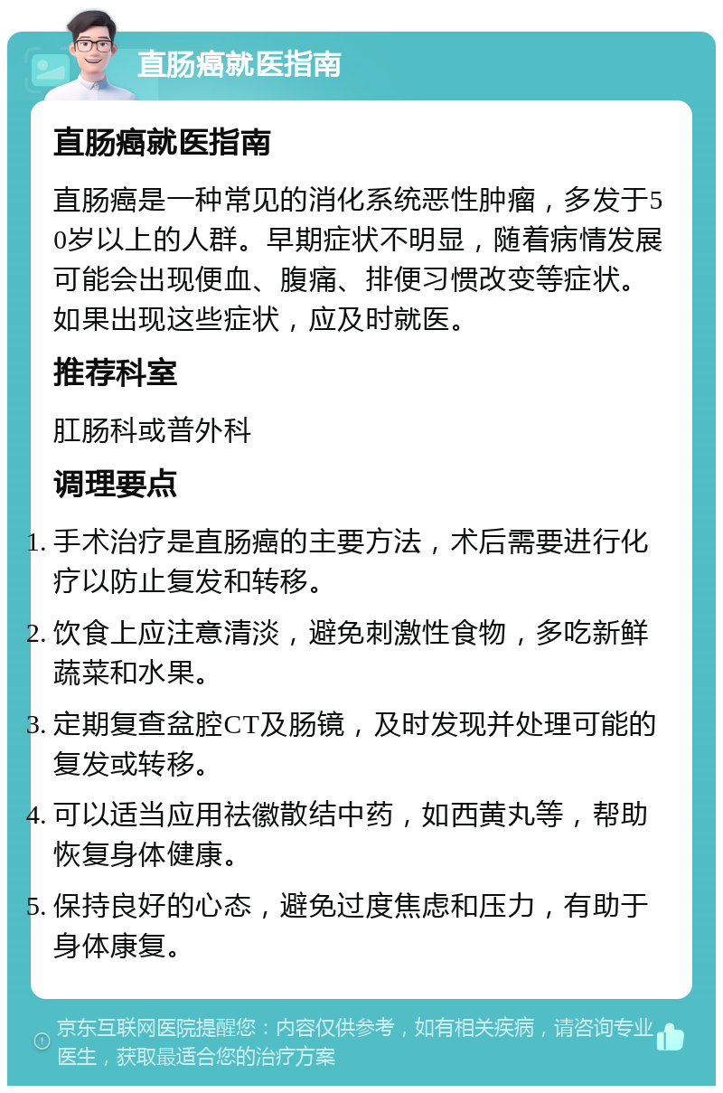 直肠癌就医指南 直肠癌就医指南 直肠癌是一种常见的消化系统恶性肿瘤，多发于50岁以上的人群。早期症状不明显，随着病情发展可能会出现便血、腹痛、排便习惯改变等症状。如果出现这些症状，应及时就医。 推荐科室 肛肠科或普外科 调理要点 手术治疗是直肠癌的主要方法，术后需要进行化疗以防止复发和转移。 饮食上应注意清淡，避免刺激性食物，多吃新鲜蔬菜和水果。 定期复查盆腔CT及肠镜，及时发现并处理可能的复发或转移。 可以适当应用祛徽散结中药，如西黄丸等，帮助恢复身体健康。 保持良好的心态，避免过度焦虑和压力，有助于身体康复。