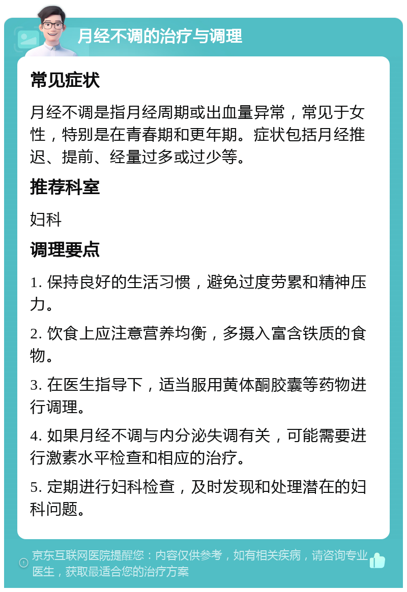 月经不调的治疗与调理 常见症状 月经不调是指月经周期或出血量异常，常见于女性，特别是在青春期和更年期。症状包括月经推迟、提前、经量过多或过少等。 推荐科室 妇科 调理要点 1. 保持良好的生活习惯，避免过度劳累和精神压力。 2. 饮食上应注意营养均衡，多摄入富含铁质的食物。 3. 在医生指导下，适当服用黄体酮胶囊等药物进行调理。 4. 如果月经不调与内分泌失调有关，可能需要进行激素水平检查和相应的治疗。 5. 定期进行妇科检查，及时发现和处理潜在的妇科问题。