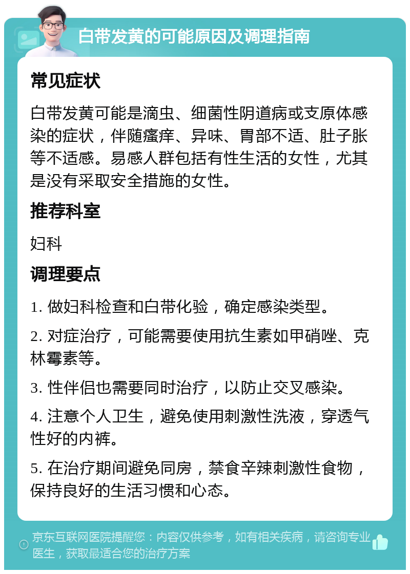 白带发黄的可能原因及调理指南 常见症状 白带发黄可能是滴虫、细菌性阴道病或支原体感染的症状，伴随瘙痒、异味、胃部不适、肚子胀等不适感。易感人群包括有性生活的女性，尤其是没有采取安全措施的女性。 推荐科室 妇科 调理要点 1. 做妇科检查和白带化验，确定感染类型。 2. 对症治疗，可能需要使用抗生素如甲硝唑、克林霉素等。 3. 性伴侣也需要同时治疗，以防止交叉感染。 4. 注意个人卫生，避免使用刺激性洗液，穿透气性好的内裤。 5. 在治疗期间避免同房，禁食辛辣刺激性食物，保持良好的生活习惯和心态。