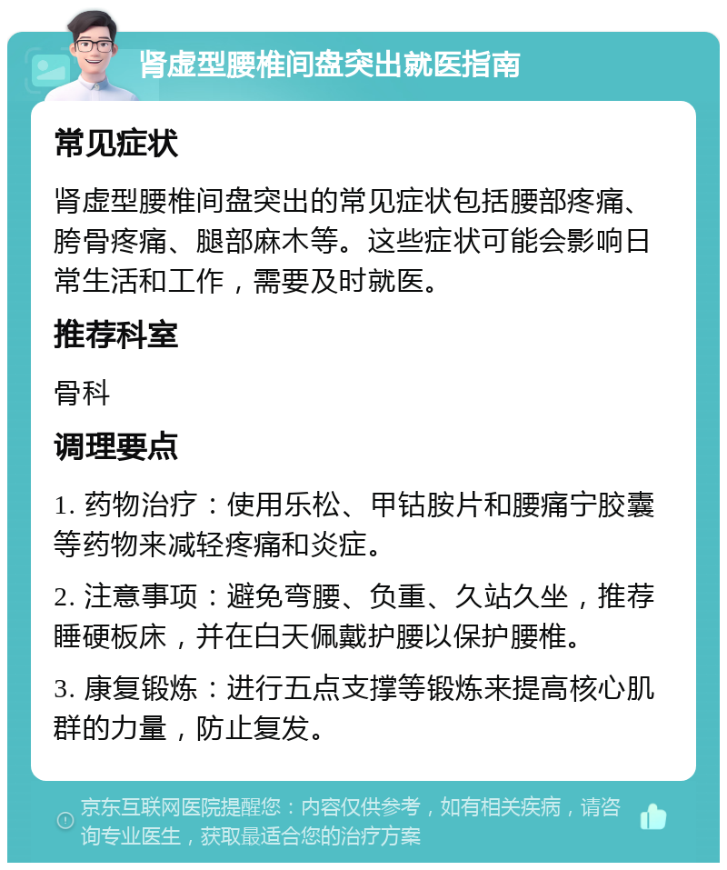 肾虚型腰椎间盘突出就医指南 常见症状 肾虚型腰椎间盘突出的常见症状包括腰部疼痛、胯骨疼痛、腿部麻木等。这些症状可能会影响日常生活和工作，需要及时就医。 推荐科室 骨科 调理要点 1. 药物治疗：使用乐松、甲钴胺片和腰痛宁胶囊等药物来减轻疼痛和炎症。 2. 注意事项：避免弯腰、负重、久站久坐，推荐睡硬板床，并在白天佩戴护腰以保护腰椎。 3. 康复锻炼：进行五点支撑等锻炼来提高核心肌群的力量，防止复发。