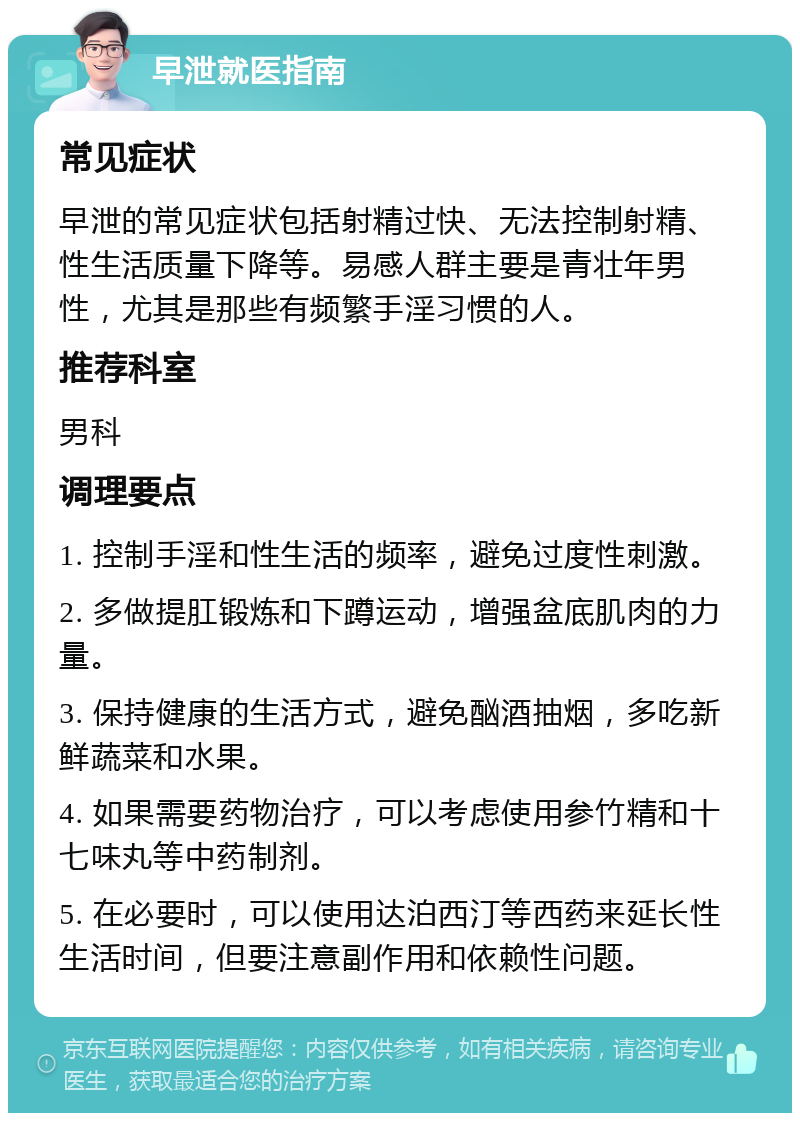 早泄就医指南 常见症状 早泄的常见症状包括射精过快、无法控制射精、性生活质量下降等。易感人群主要是青壮年男性，尤其是那些有频繁手淫习惯的人。 推荐科室 男科 调理要点 1. 控制手淫和性生活的频率，避免过度性刺激。 2. 多做提肛锻炼和下蹲运动，增强盆底肌肉的力量。 3. 保持健康的生活方式，避免酗酒抽烟，多吃新鲜蔬菜和水果。 4. 如果需要药物治疗，可以考虑使用参竹精和十七味丸等中药制剂。 5. 在必要时，可以使用达泊西汀等西药来延长性生活时间，但要注意副作用和依赖性问题。