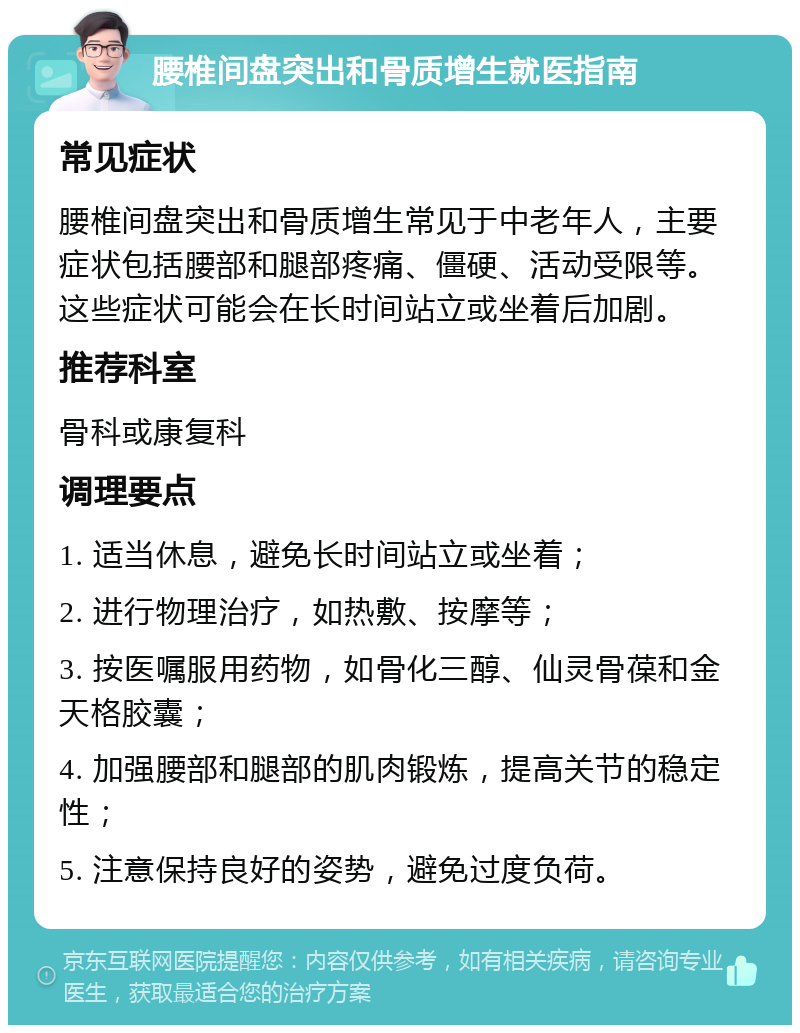 腰椎间盘突出和骨质增生就医指南 常见症状 腰椎间盘突出和骨质增生常见于中老年人，主要症状包括腰部和腿部疼痛、僵硬、活动受限等。这些症状可能会在长时间站立或坐着后加剧。 推荐科室 骨科或康复科 调理要点 1. 适当休息，避免长时间站立或坐着； 2. 进行物理治疗，如热敷、按摩等； 3. 按医嘱服用药物，如骨化三醇、仙灵骨葆和金天格胶囊； 4. 加强腰部和腿部的肌肉锻炼，提高关节的稳定性； 5. 注意保持良好的姿势，避免过度负荷。