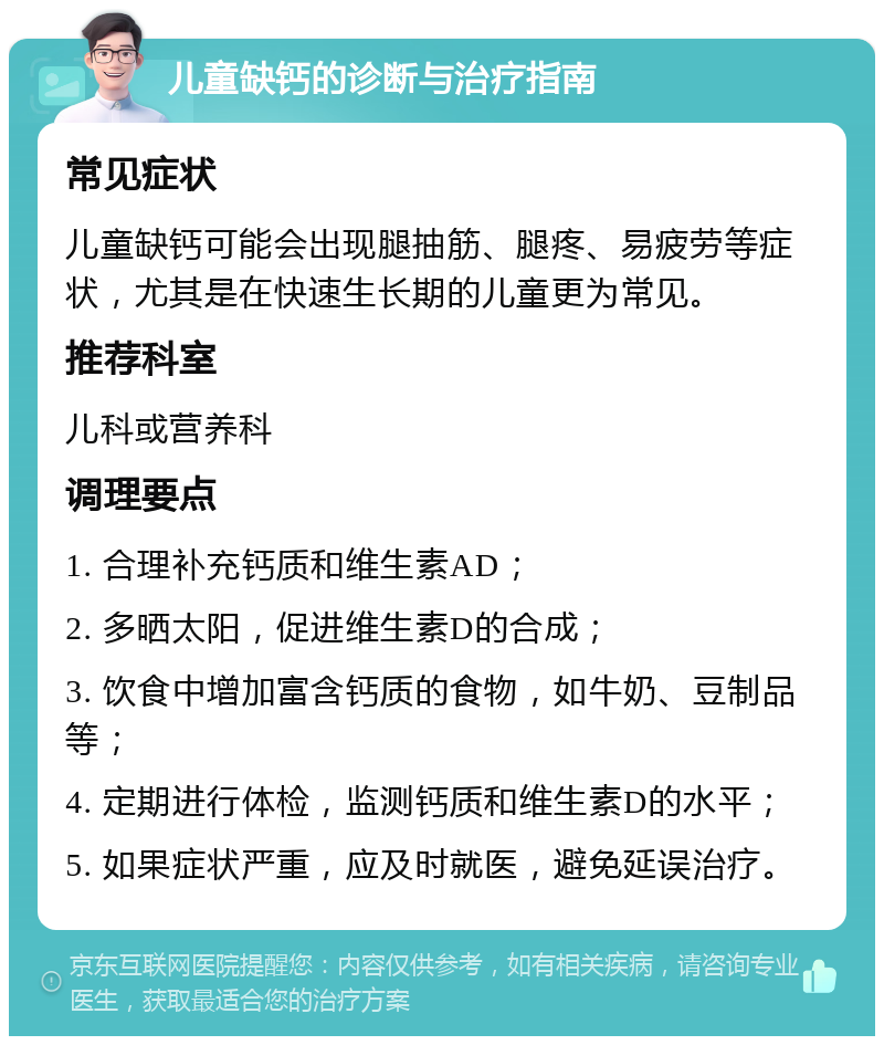 儿童缺钙的诊断与治疗指南 常见症状 儿童缺钙可能会出现腿抽筋、腿疼、易疲劳等症状，尤其是在快速生长期的儿童更为常见。 推荐科室 儿科或营养科 调理要点 1. 合理补充钙质和维生素AD； 2. 多晒太阳，促进维生素D的合成； 3. 饮食中增加富含钙质的食物，如牛奶、豆制品等； 4. 定期进行体检，监测钙质和维生素D的水平； 5. 如果症状严重，应及时就医，避免延误治疗。