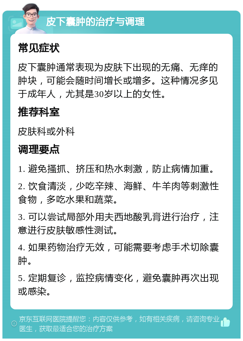 皮下囊肿的治疗与调理 常见症状 皮下囊肿通常表现为皮肤下出现的无痛、无痒的肿块，可能会随时间增长或增多。这种情况多见于成年人，尤其是30岁以上的女性。 推荐科室 皮肤科或外科 调理要点 1. 避免搔抓、挤压和热水刺激，防止病情加重。 2. 饮食清淡，少吃辛辣、海鲜、牛羊肉等刺激性食物，多吃水果和蔬菜。 3. 可以尝试局部外用夫西地酸乳膏进行治疗，注意进行皮肤敏感性测试。 4. 如果药物治疗无效，可能需要考虑手术切除囊肿。 5. 定期复诊，监控病情变化，避免囊肿再次出现或感染。