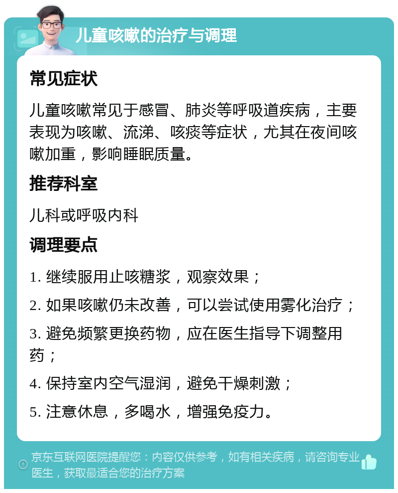 儿童咳嗽的治疗与调理 常见症状 儿童咳嗽常见于感冒、肺炎等呼吸道疾病，主要表现为咳嗽、流涕、咳痰等症状，尤其在夜间咳嗽加重，影响睡眠质量。 推荐科室 儿科或呼吸内科 调理要点 1. 继续服用止咳糖浆，观察效果； 2. 如果咳嗽仍未改善，可以尝试使用雾化治疗； 3. 避免频繁更换药物，应在医生指导下调整用药； 4. 保持室内空气湿润，避免干燥刺激； 5. 注意休息，多喝水，增强免疫力。