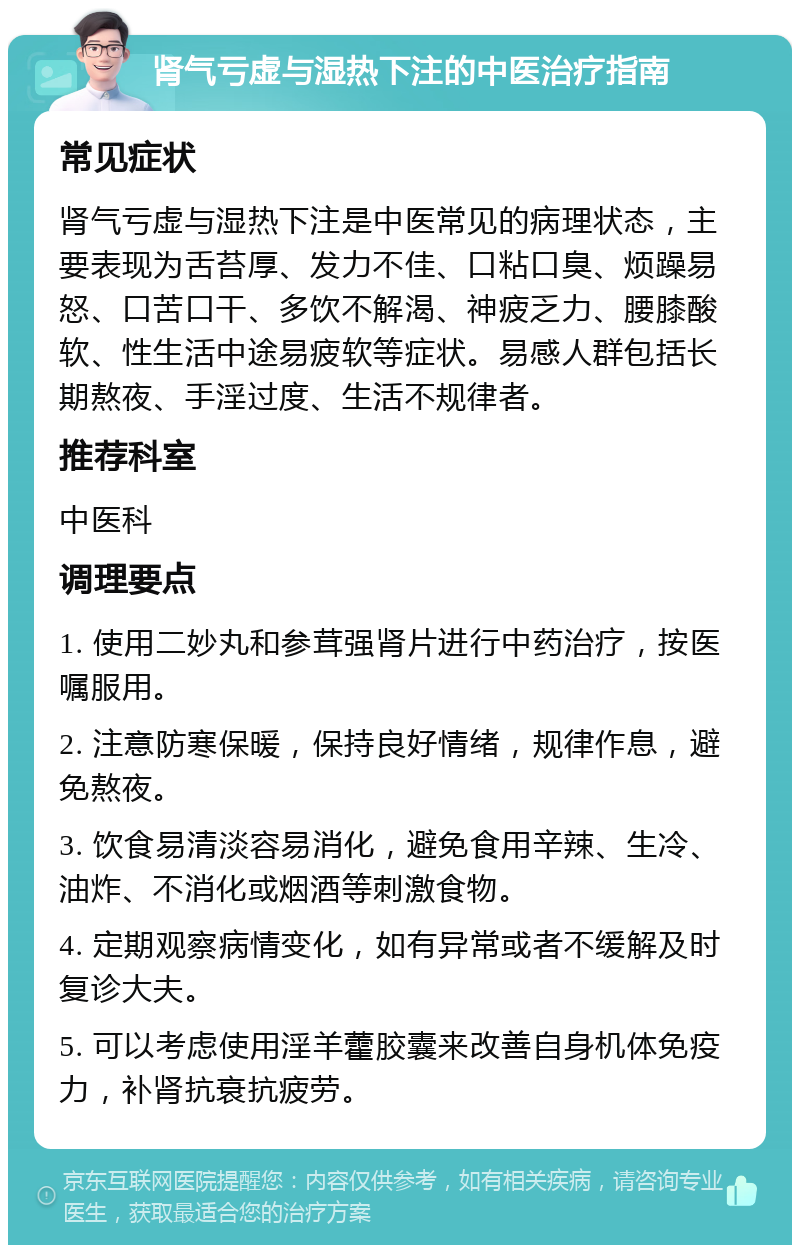 肾气亏虚与湿热下注的中医治疗指南 常见症状 肾气亏虚与湿热下注是中医常见的病理状态，主要表现为舌苔厚、发力不佳、口粘口臭、烦躁易怒、口苦口干、多饮不解渴、神疲乏力、腰膝酸软、性生活中途易疲软等症状。易感人群包括长期熬夜、手淫过度、生活不规律者。 推荐科室 中医科 调理要点 1. 使用二妙丸和参茸强肾片进行中药治疗，按医嘱服用。 2. 注意防寒保暖，保持良好情绪，规律作息，避免熬夜。 3. 饮食易清淡容易消化，避免食用辛辣、生冷、油炸、不消化或烟酒等刺激食物。 4. 定期观察病情变化，如有异常或者不缓解及时复诊大夫。 5. 可以考虑使用淫羊藿胶囊来改善自身机体免疫力，补肾抗衰抗疲劳。