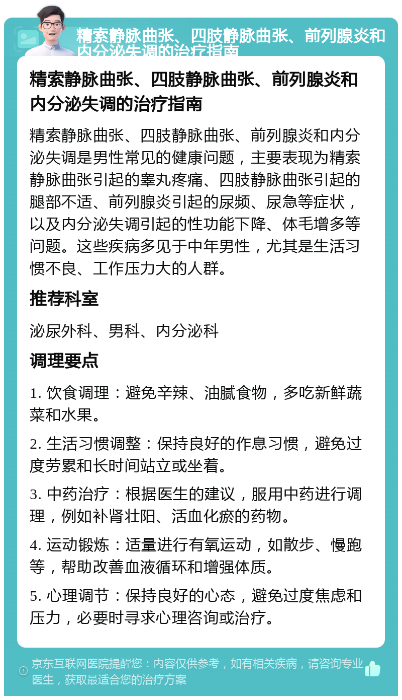 精索静脉曲张、四肢静脉曲张、前列腺炎和内分泌失调的治疗指南 精索静脉曲张、四肢静脉曲张、前列腺炎和内分泌失调的治疗指南 精索静脉曲张、四肢静脉曲张、前列腺炎和内分泌失调是男性常见的健康问题，主要表现为精索静脉曲张引起的睾丸疼痛、四肢静脉曲张引起的腿部不适、前列腺炎引起的尿频、尿急等症状，以及内分泌失调引起的性功能下降、体毛增多等问题。这些疾病多见于中年男性，尤其是生活习惯不良、工作压力大的人群。 推荐科室 泌尿外科、男科、内分泌科 调理要点 1. 饮食调理：避免辛辣、油腻食物，多吃新鲜蔬菜和水果。 2. 生活习惯调整：保持良好的作息习惯，避免过度劳累和长时间站立或坐着。 3. 中药治疗：根据医生的建议，服用中药进行调理，例如补肾壮阳、活血化瘀的药物。 4. 运动锻炼：适量进行有氧运动，如散步、慢跑等，帮助改善血液循环和增强体质。 5. 心理调节：保持良好的心态，避免过度焦虑和压力，必要时寻求心理咨询或治疗。