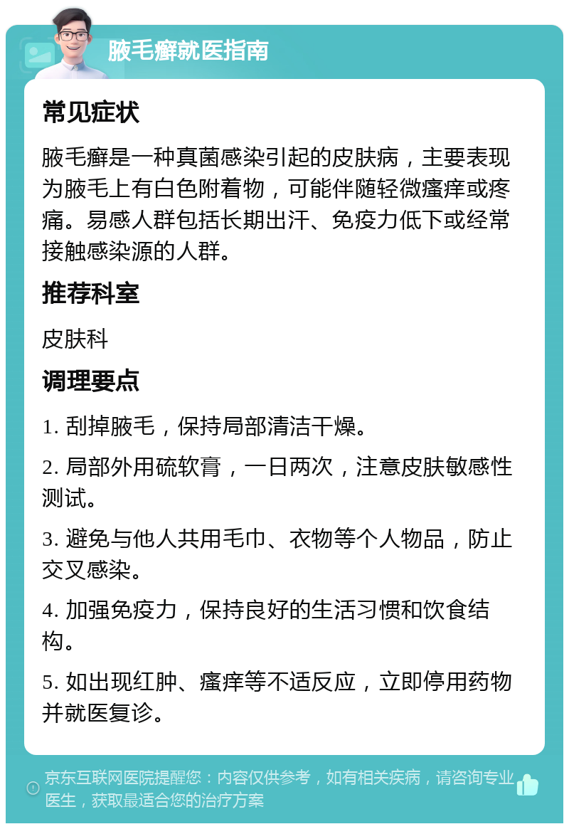 腋毛癣就医指南 常见症状 腋毛癣是一种真菌感染引起的皮肤病，主要表现为腋毛上有白色附着物，可能伴随轻微瘙痒或疼痛。易感人群包括长期出汗、免疫力低下或经常接触感染源的人群。 推荐科室 皮肤科 调理要点 1. 刮掉腋毛，保持局部清洁干燥。 2. 局部外用硫软膏，一日两次，注意皮肤敏感性测试。 3. 避免与他人共用毛巾、衣物等个人物品，防止交叉感染。 4. 加强免疫力，保持良好的生活习惯和饮食结构。 5. 如出现红肿、瘙痒等不适反应，立即停用药物并就医复诊。