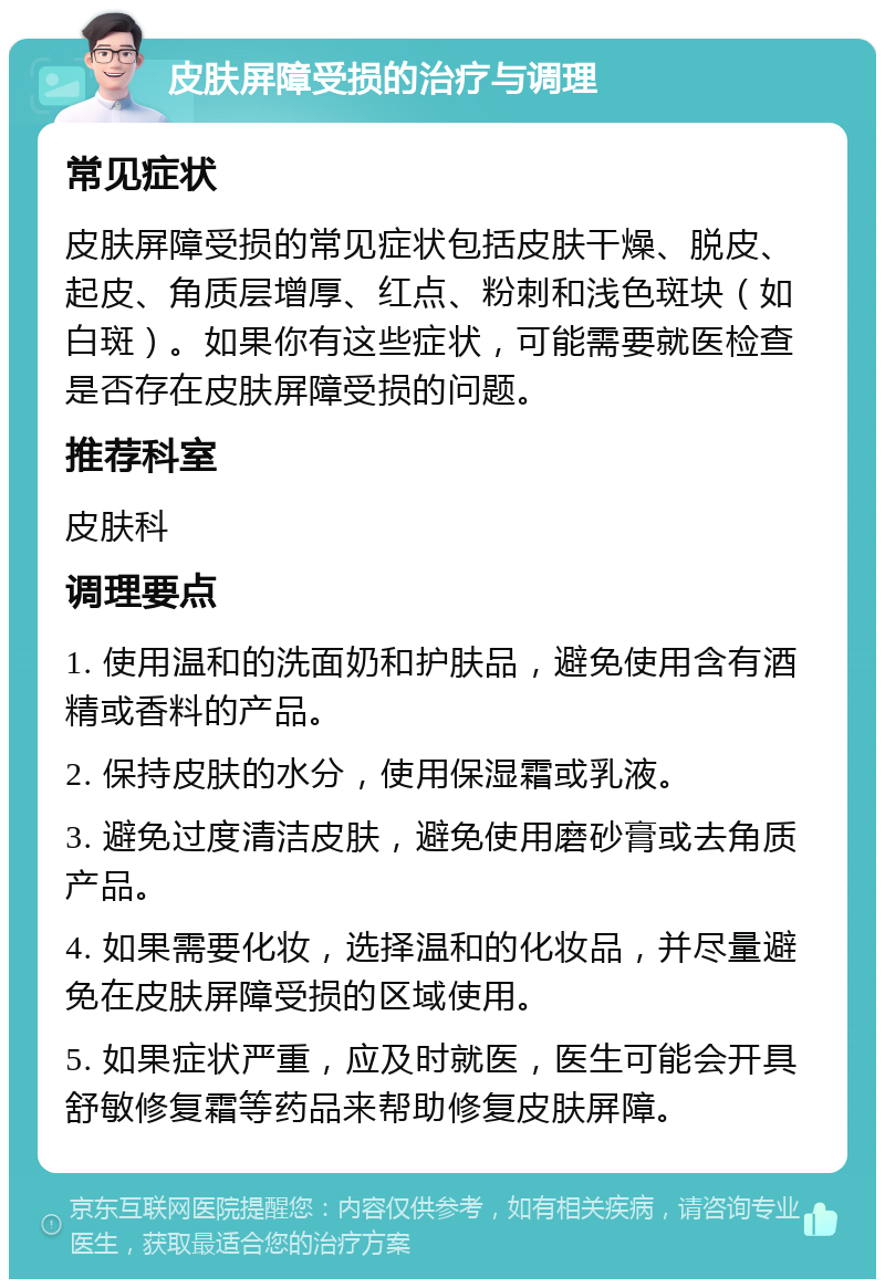 皮肤屏障受损的治疗与调理 常见症状 皮肤屏障受损的常见症状包括皮肤干燥、脱皮、起皮、角质层增厚、红点、粉刺和浅色斑块（如白斑）。如果你有这些症状，可能需要就医检查是否存在皮肤屏障受损的问题。 推荐科室 皮肤科 调理要点 1. 使用温和的洗面奶和护肤品，避免使用含有酒精或香料的产品。 2. 保持皮肤的水分，使用保湿霜或乳液。 3. 避免过度清洁皮肤，避免使用磨砂膏或去角质产品。 4. 如果需要化妆，选择温和的化妆品，并尽量避免在皮肤屏障受损的区域使用。 5. 如果症状严重，应及时就医，医生可能会开具舒敏修复霜等药品来帮助修复皮肤屏障。