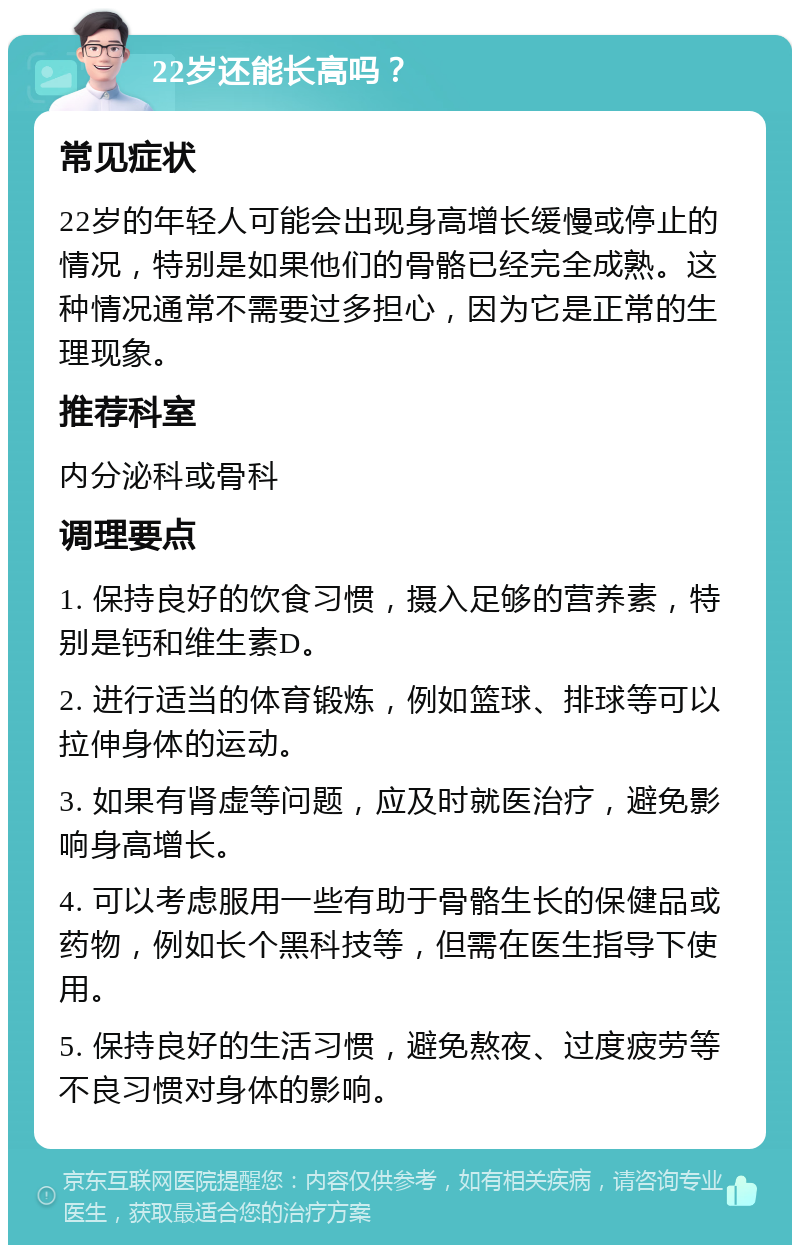 22岁还能长高吗？ 常见症状 22岁的年轻人可能会出现身高增长缓慢或停止的情况，特别是如果他们的骨骼已经完全成熟。这种情况通常不需要过多担心，因为它是正常的生理现象。 推荐科室 内分泌科或骨科 调理要点 1. 保持良好的饮食习惯，摄入足够的营养素，特别是钙和维生素D。 2. 进行适当的体育锻炼，例如篮球、排球等可以拉伸身体的运动。 3. 如果有肾虚等问题，应及时就医治疗，避免影响身高增长。 4. 可以考虑服用一些有助于骨骼生长的保健品或药物，例如长个黑科技等，但需在医生指导下使用。 5. 保持良好的生活习惯，避免熬夜、过度疲劳等不良习惯对身体的影响。