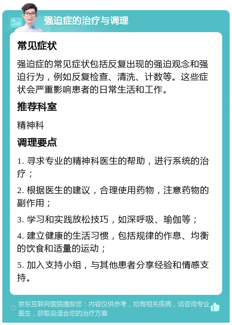 强迫症的治疗与调理 常见症状 强迫症的常见症状包括反复出现的强迫观念和强迫行为，例如反复检查、清洗、计数等。这些症状会严重影响患者的日常生活和工作。 推荐科室 精神科 调理要点 1. 寻求专业的精神科医生的帮助，进行系统的治疗； 2. 根据医生的建议，合理使用药物，注意药物的副作用； 3. 学习和实践放松技巧，如深呼吸、瑜伽等； 4. 建立健康的生活习惯，包括规律的作息、均衡的饮食和适量的运动； 5. 加入支持小组，与其他患者分享经验和情感支持。